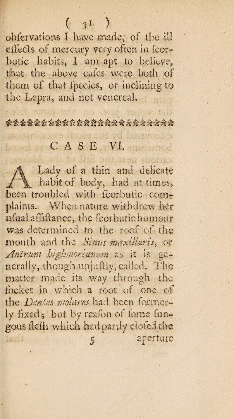 obfervations I have made, of the ill effects of mercury very often in fcor- butic habits, I am apt to believe* that the above cafes were both of them of that fpecies, or inclining to the Lepra, and not venereal. CASE VI. A Lady of a thin and delicate habit of body, had at times, been troubled with fcorbutic com¬ plaints. When nature withdrew her ufual affiftance, the fcorbutic humour was determined to the roof of the mouth and the Sinus maxillaris, or Antrum highmorianum as it is ge¬ nerally, though unjuftly, called. The matter made its way through the focket in which a root of one of the Dentes molares had been former¬ ly fixed ; but by reafon of feme fun¬ gous flefh which had partly doffed the 5 aperture