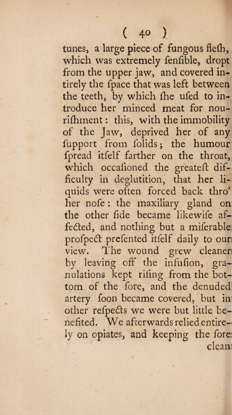 tunes, a large piece of fungous flelh, which was extremely fenfible, dropt from the upper jaw, and covered in- tirely the fpace that was left between the teeth, by which the ufed to in¬ troduce her minced meat for nou- rilhment: this, with the immobility of the Jaw, deprived her of any fupport from folids; the humour fpread itfelf farther on the throat, which occafioned the greateft dif¬ ficulty in deglutition, that her li¬ quids were often forced back thro* her nofe: the maxiliary gland on the other fide became likewife af~ fedted, and nothing but a miferable profpedt prefented itfelf daily to our: view. The wound grew cleaner! by leaving oft' the infufion, gra¬ nulations kept riling from the bot¬ tom of the fore, and the denuded’ artery foon became covered, but in other refpedts we were but little be¬ nefited. We afterwards relied entire¬ ly on opiates, and keeping the fore clean]