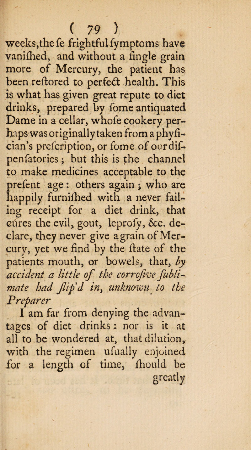 weeks,the fe frightful fymptoms have vaniflied, and without a Angle grain more of Mercury, the patient has been reftored to perfedt health. This is what has given great repute to diet drinks, prepared by fome antiquated Dame in a cellar, whofe cookery per¬ haps was originally taken from a phy fi- cian’s prefcription, or fome of ourdif- penfatories; but this is the channel to make medicines acceptable to the prefent age : others again ; who are happily furnifhed with a never fail¬ ing receipt for a diet drink, that cures the evil, gout, leprofy, &c. de¬ clare, they never give a grain of Mer¬ cury, yet we find by the ftate of the patients mouth, or bowels, that, by accident a little of the corrofive fubli¬ ma te had flifd in> unknown to the Preparer I am far from denying the advan¬ tages of diet drinks: nor is it at all to be wondered at, that dilution, with the regimen ufually enjoined for a length of time, ihould be