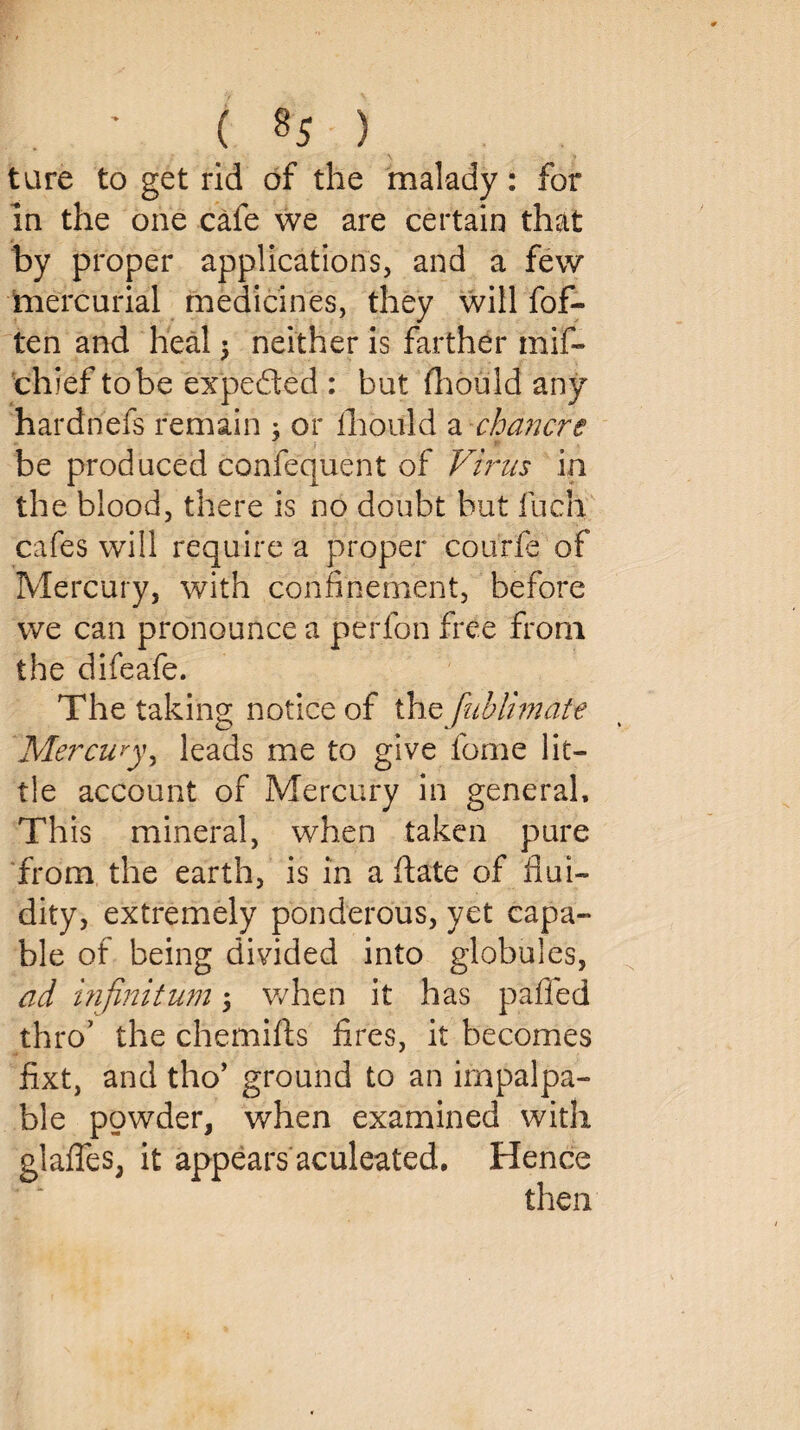 tare to get rid of the malady: for la the one cafe we are certain that by proper applications, and a few mercurial medicines, they will fof- ten and heal $ neither is farther mif- chief to be expeded : but fliould any hardnefs remain ; or Ihould a chancre be produced confequent of Virus in the blood, there is no doubt but fuch cafes will require a proper courfe of Mercury, with confinement, before we can pronounce a perfon free from the difeafe. The taking notice of the fublimate Mercuryy leads me to give fome lit¬ tle account of Mercury in general. This mineral, when taken pure from the earth, is in a date of flui¬ dity, extremely ponderous, yet capa¬ ble of being divided into globules, ad infinitum; when it has pafled thro’ the chemifts fires, it becomes fixt, and tho’ ground to an impalpa¬ ble powder, when examined with glades, it appears aculeated. Hence then