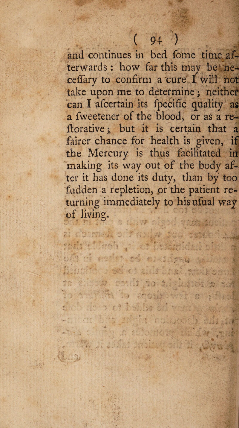 ( 94- ) and continues in bed fome time af¬ terwards: how far this may be he- ceffary to confirm a cure I will not take upon me to determine $ neither can I afcertain its fpecific quality as a fweetener of the blood, or as a re- ftorative; but it is certain that a fairer chance for health is given, if the Mercury is thus facilitated in making its way out of the body af¬ ter it has done its duty, than by too hidden a repletion, pr the patient re¬ turning immediately to his ufual way of living.