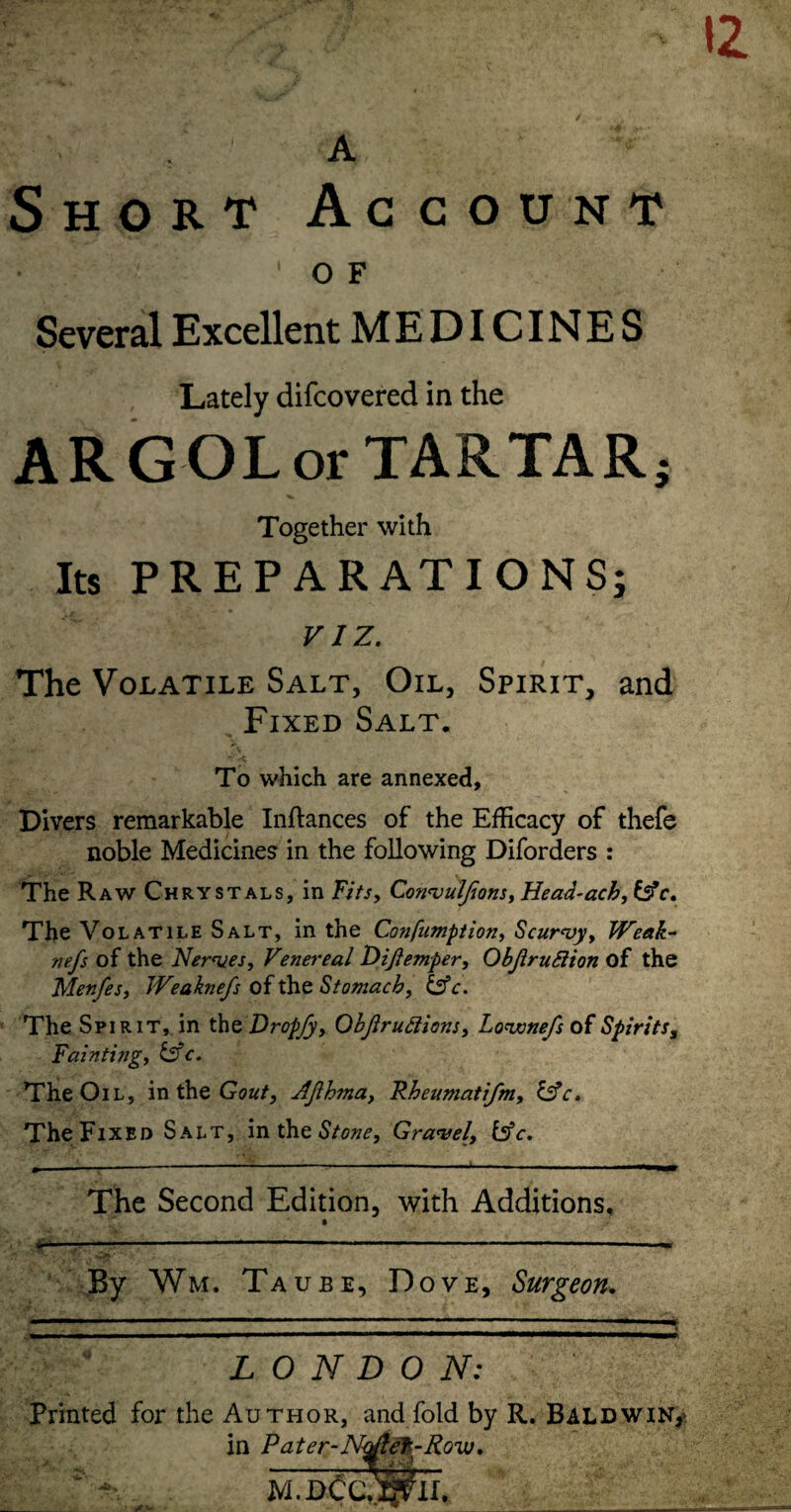 A Short Account O F Several Excellent MEDICINES Lately difcovered in the A R G OL or TARTA R j Together with Its PREPARATIONS; VIZ. The Volatile Salt, Oil, Spirit, and Fixed Salt. To which are annexed. Divers remarkable Inftances of the Efficacy of thefc noble Medicines in the following Diforders : The Raw Chrystals, in Fits^ Con^uJJionSjHead-achji^c. The Volatile Salt, in the Confiimption, Scurvy^ JVeak- nefs of the Nerves, Venereal Dijiemper, ObjiruSiion of the Menfes, Weaknefs of the Stomach, ^c. The Spirit, in the Dropfy, OhftruFlions, Lovonefs of Spirits, Fainting, i^fc. The Oil, intheGoa/, AJlhma, Rheumati/m, ^c. The Fixed Salt, Stone, Gravel, bfc. - - - The Second Edition, with Additions, ■Jr—T'— -----« By Wm. Taube, Dove, Surgeon^ t LONDON; Printed for the Author, and fold by R. Baldwin,' in Pater-N^ef-Row. je -^ ■ * . .