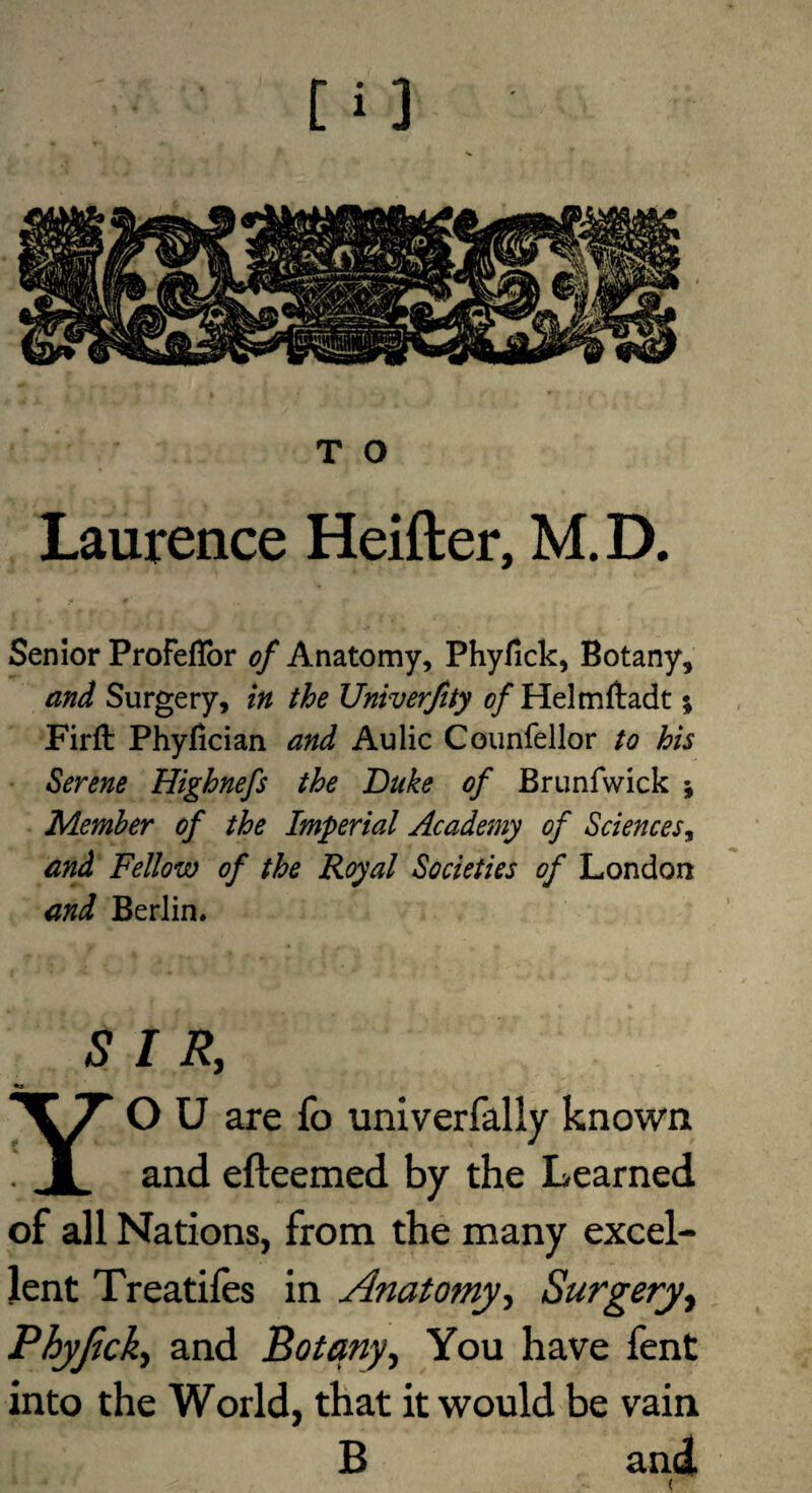 Laurence Heifter, M. D. Senior Profeflbr of Anatomy, Phyfick, Botany, and Surgery, in the Univerjity of Helmftadt; Firft Phyfician and Aulic Counfellor to his Serene Highnefs the Duke of Brunfwick ; Member of the Imperial Academy of Sciencesy and Fellow of the Royal Societies of London and Berlin. SIR, YO U are fo univerfally known and efteemed by the Learned of all Nations, from the many excel¬ lent Treatiies in Anatomy, Surgery, Phyjick, and Botany, You have fent into the World, that it would be vain B and