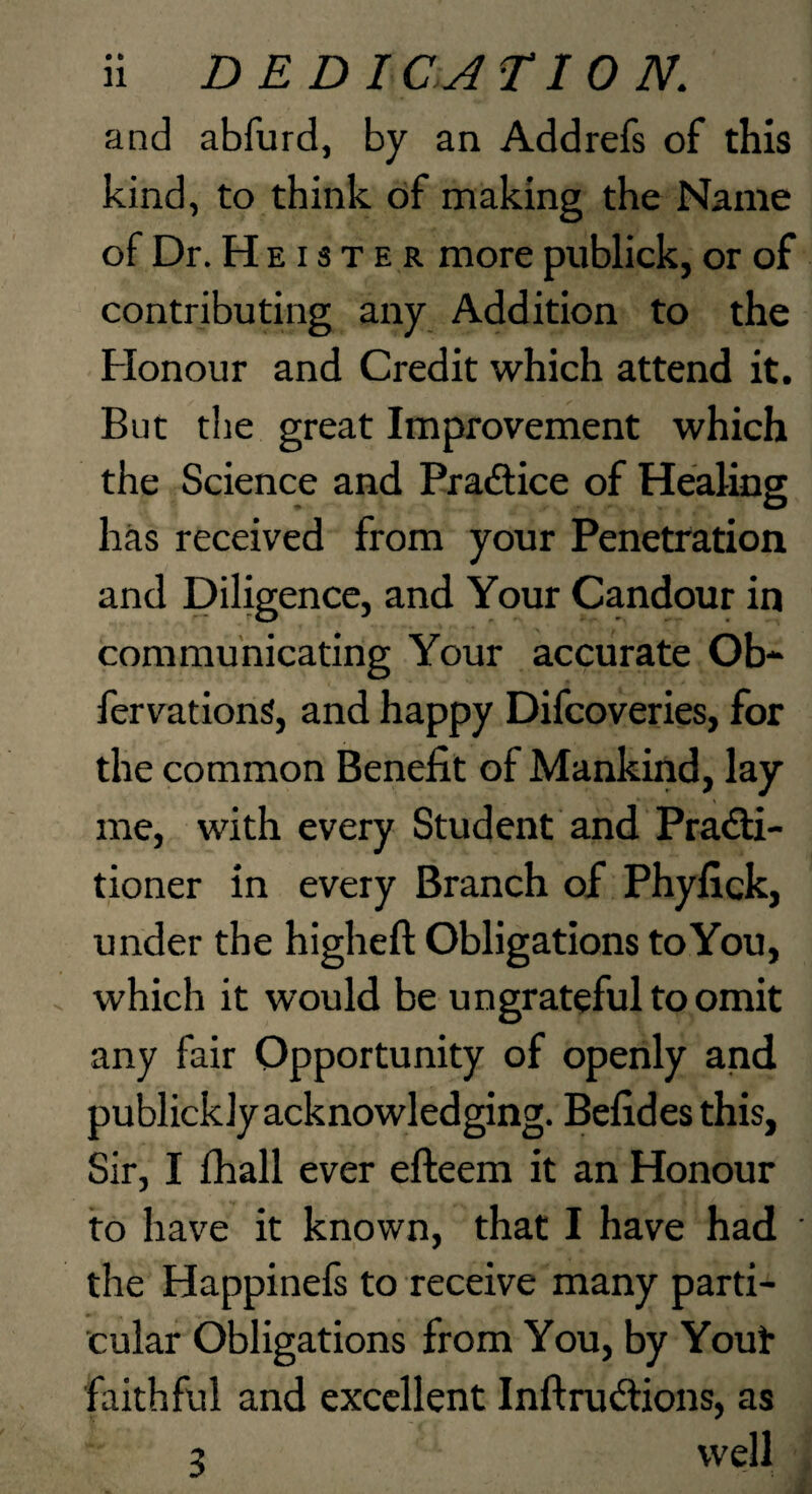 and abfurd, by an Addrefs of this kind, to think of making the Name of Dr. H E13 T E R more publick, or of contributing any Addition to the Honour and Credit which attend it. But tlie great Improvement which the Science and Pradice of Healing has received from your Penetration and Diligence, and Your Candour in communicating Your accurate Ob* fervationS, and happy Difcoveries, for the common Benefit of Mankind, lay me, with every Student and Pradi- tioner in every Branch of Phyfick, under the higheft Obligations to You, which it would be ungrateful to omit any fair Opportunity of openly and publickly acknowledging. Befides this, Sir, I fhall ever efteem it an Honour to have it known, that I have had the Happinels to receive many parti¬ cular Obligations from You, by Yout faithful and excellent Inftrudions, as 3 well