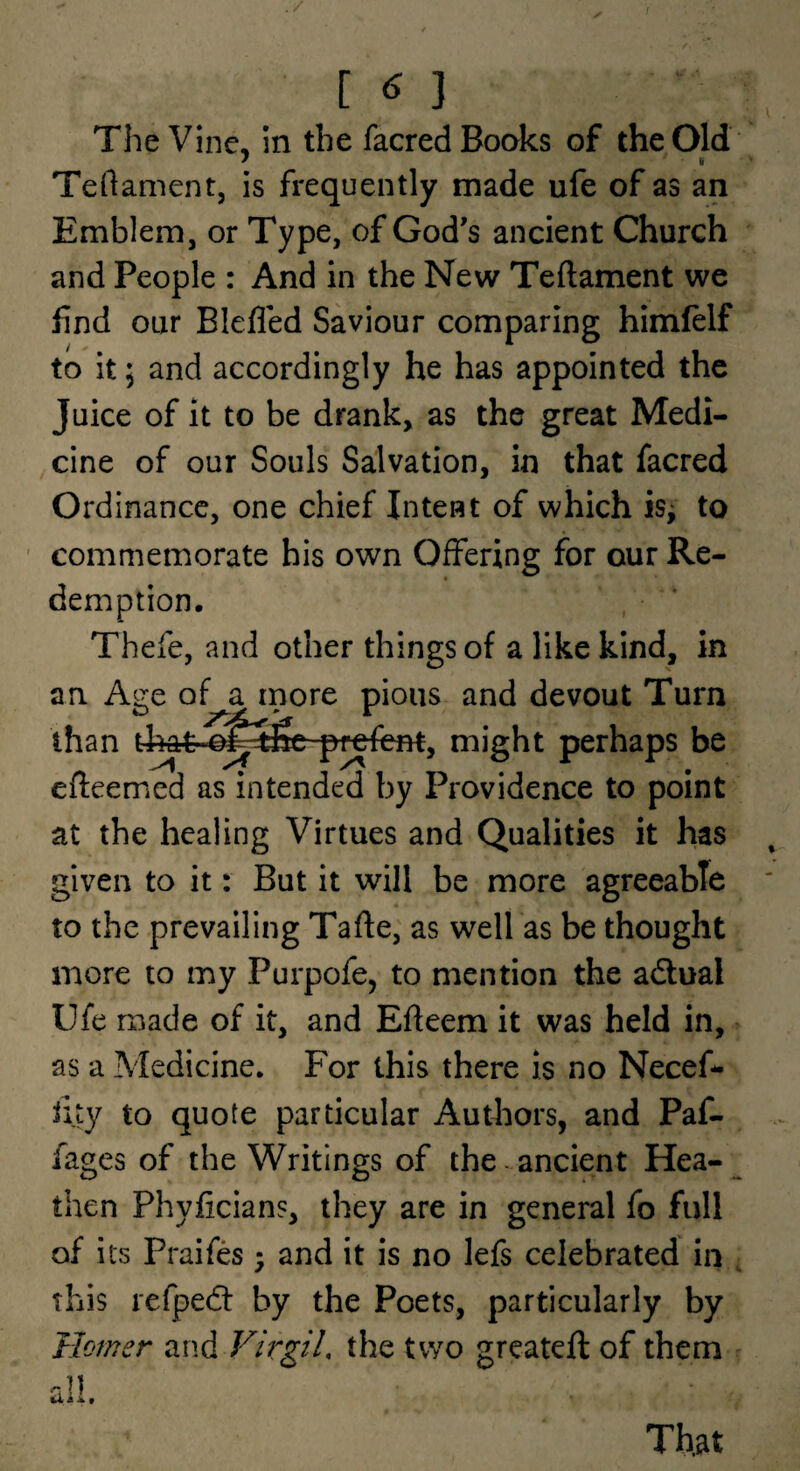 [ ^ 3 The Vine, in the facred Books of the Old Teftament, is frequently made ufe of as an Emblem, or Type, of God’s ancient Church and People : And in the New Teftament we find our Blefled Saviour comparing himlelf to it; and accordingly he has appointed the Juice of it to be drank, as the great Medi¬ cine of our Souls Salvation, in that facred Ordinance, one chief Intent of which is^ to ' commemorate his own Offering for our Re¬ demption, Thefe, and other things of a like kind, in an. Age of a inore pious and devout Turn than p^fent, might perhaps be efleemed as intended by Providence to point at the healing Virtues and Qualities it has given to it: But it will be more agreeable to the prevailing Tafte, as well as be thought more to my Purpofe, to mention the adtual Ufe made of it, and Efieem it was held in, as a Medicine. For this there is no Necef- iity to quote particular Authors, and Paf- fages of the Writings of the- ancient Hea-^ then Phyficians, they are in general fo full of its Praifes - and it is no lefs celebrated in , this refpedt by the Poets, particularly by Homer and VirgiL the two greateft of them That