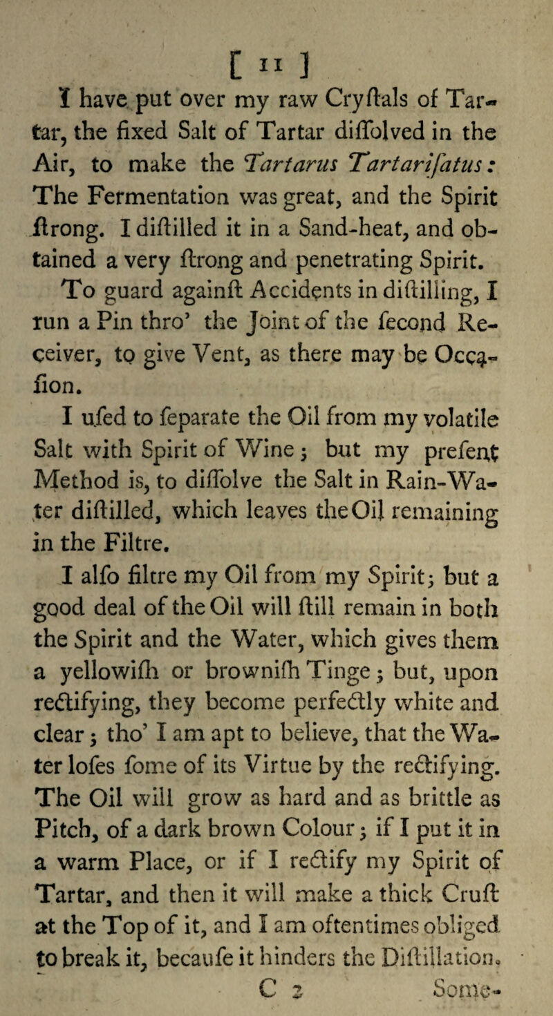 I have put over my raw Cryftals of Tar¬ tar, the fixed Salt of Tartar diffolved in the Air, to make the T^artarns Tartarifatus: The Fermentation was great, and the Spirit flrong. I diftilled it in a Sand-heat, and ob¬ tained a very flrong and penetrating Spirit. To guard againft Accidents in difiilling, I run a Pin thro’ the Joint of the fecond Re¬ ceiver, to give Vent, as there may'be Occ^- fion. I ufed to feparate the Oil from my volatile Salt with Spirit of Wine 3 but my prefeut Method is, to diffolve the Salt in Rain-Wa¬ ter diftilled, which leaves the Oil remaining in the Filtre. I alfo filtre my Oil from my Spirit; but a good deal of the Oil will ftill remain in both the Spirit and the Water, which gives them a yellowifli or brownifti Tinge; but, upon redlifying, they become perfectly white and clear; tho’ I am apt to believe, that the Wa¬ ter lofes fome of its Virtue by the reftifying. The Oil will grow as hard and as brittle as Pitch, of a dark brown Colour; if I put it in a warm Place, or if I redlify my Spirit of Tartar, and then it will make a thick Cruft: at the Top of it, and I am oftentimes obliged to break it, becaiife it hinders the Diftillation, C z Some-