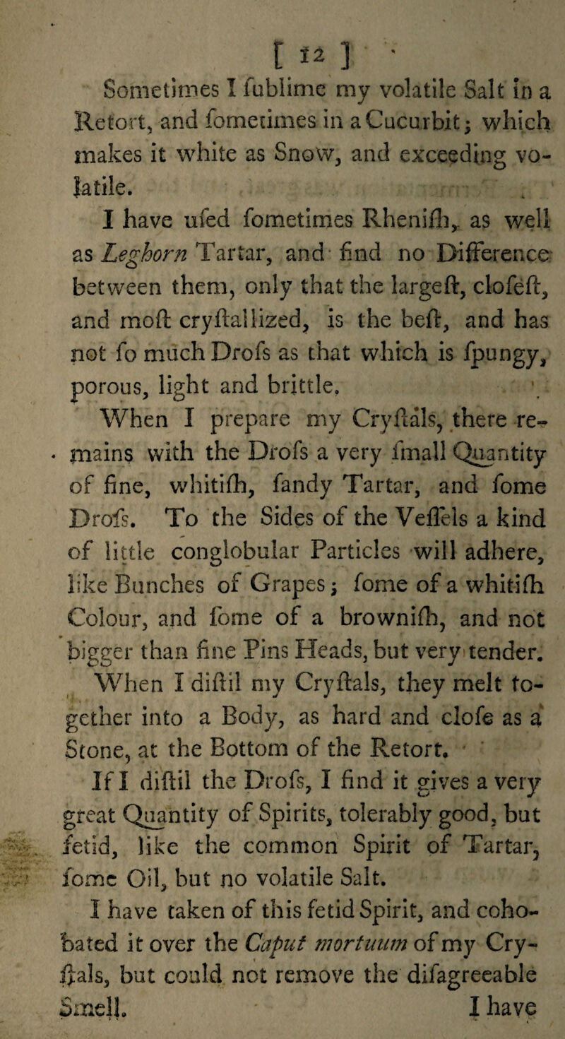 [12 ] • Sometimes I fublimc my volatile Salt in a Retort, and fomecimes in a Cucurbit; which makes it white as Snow, and exceeding vo¬ latile. I have ufed fometimes Rhenifli,. as well as Leghorn Tartar, and find no DifFerence between them, only that the largeft, clofeft, and moft cryftallized^ is the beft, and has not fo much Drofs as that which is fpungy, porous, light and brittle. When I prepare my Cryfials, there re-^ msins with the Drofs a very fmall Quantity of fine, whitifh, fandy Tartar, and fome Drofs. To the Sides of the Veflels a kind of little conglobular Particles will adhere, like Bunches of Grapes; fome of a whitifh Colour, and fome of a brownifh, and not bigger than fine Pins Heads, but veryi tender. When I difiil my Cryftals, they melt to¬ gether into a Body, as hard and clofe as a Stone, at the Bottom of the Retort. If I diftil the Drofs, I find it gives a very great Q^ntity of Spirits, tolerably good, but fetid, like the common Spirit of Tartar, fome Oil, but no volatile Salt. I have taken of this fetid Spirit, and coho- bated it over the Caput mortuum of my Cry- i]:als, but could not remove the difagreeable Smell. I have