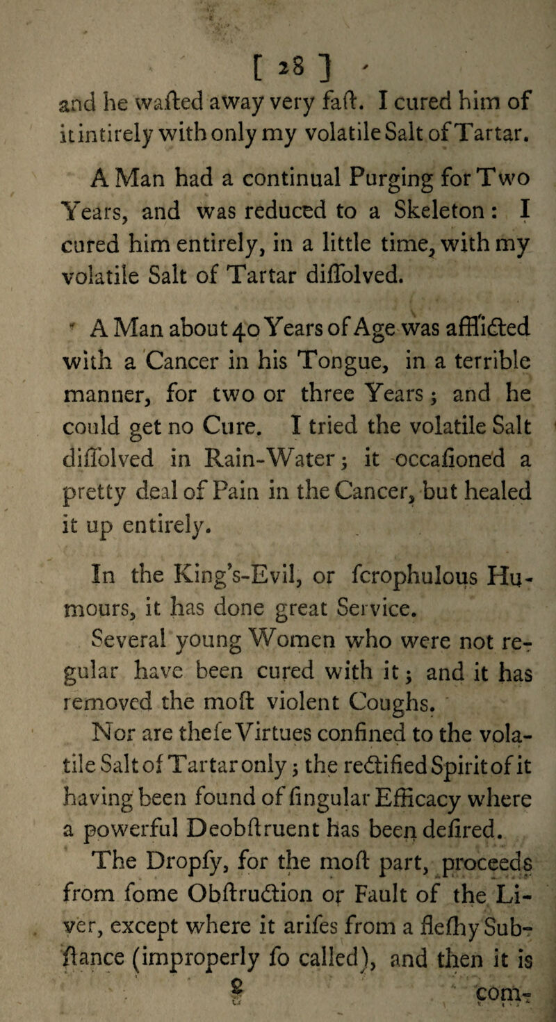 and he wafted away very faft. I cured hlin of itintirely with only my volatile Salt of Tartar. A Man had a continual Purging for Two Years, and was reduced to a Skeleton: I cured him entirely, in a little time, with my volatile Salt of Tartar diffolved.  A Man about 40 Years of Age was afflldted with a Cancer in his Tongue, in a terrible manner, for two or three Years; and he could get no Cure. I tried the volatile Salt diflblved in Rain-Water 5 it -occalioned a pretty deal of Pain in the Cancer, but healed it up entirely. In the King’s-Evil, or fcrophulous Hu¬ mours, it has done great Service. Several young Women who were not re-: gular have been cured with it; and it has removed the moft violent Coughs. Nor are thefe Virtues confined to the vola¬ tile Salt of T ar tar only 5 the rectified Spirit of it having been found of fingular Efficacy where a powerful Deobftruent has beendefired. The Dropfy, for the moft part, ^proceeds from fome Obftrudtion or Fault of the Li¬ ver, except where it arlfes from a flefhy Sub- ftance (improperly fo called), and then it is . I *■ com-?