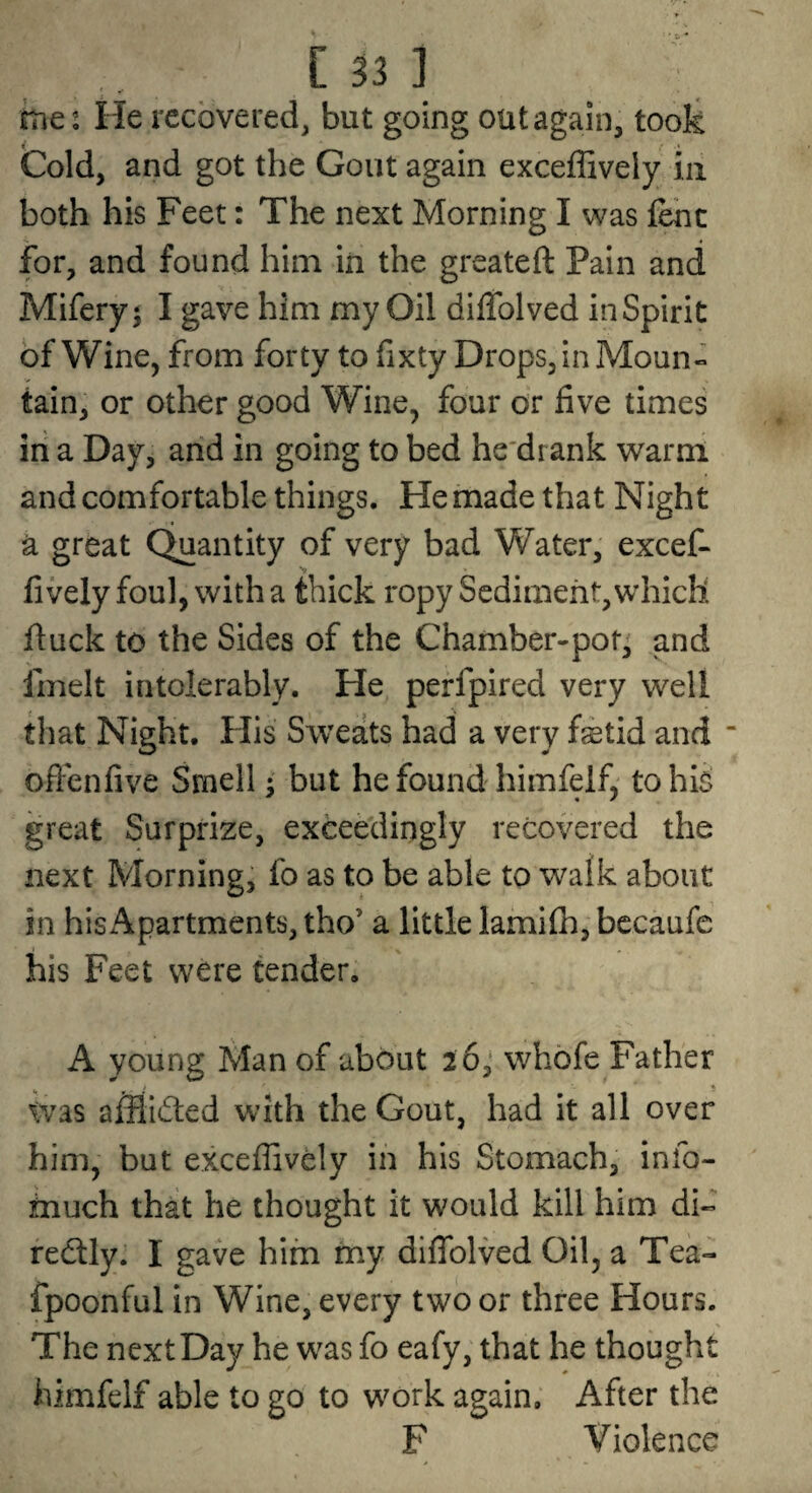 hies He recovered, but going out again, took Cold, and got the Gout again exceffively in both his Feet: The next Morning I was fenc for, and found him in the greateft Pain and Mifery^ I gave him my Oil diifolved inSpirit of Wine, from forty to fixty Drops, in Moun« tain, or other good Wine, four or five times in a Day, and in going to bed he'drank warm and comfortable things. He made that Night a great C^antity of very bad Water, excef¬ fively foul, with a thick ropy Sediment, which fiuck to the Sides of the Chamber-pot^ and fmelt intolerably. He perfplred very well that Night. Flis Sweats had a very fetid and “ oftenfive Smell • but he found himfelfy tohls great Surprize, exceedingly recovered the next Morning, fo as to be able to walk about in his Apartments, tho’ a little lamifh, bccaufe his Feet were tender, A young Man of about 2 6,* whofe Father \vas afflicted with the Gout, had it all over him, but exceffively in his Stomach, info- much that he thought it would kill him di- redlly. I gave him my diflblved Oil, a Tea- fpoonful in Wine, every two or three Hours. The next Day he was fo eafy, that he thought himfelf able to go to work again. After the F Violence