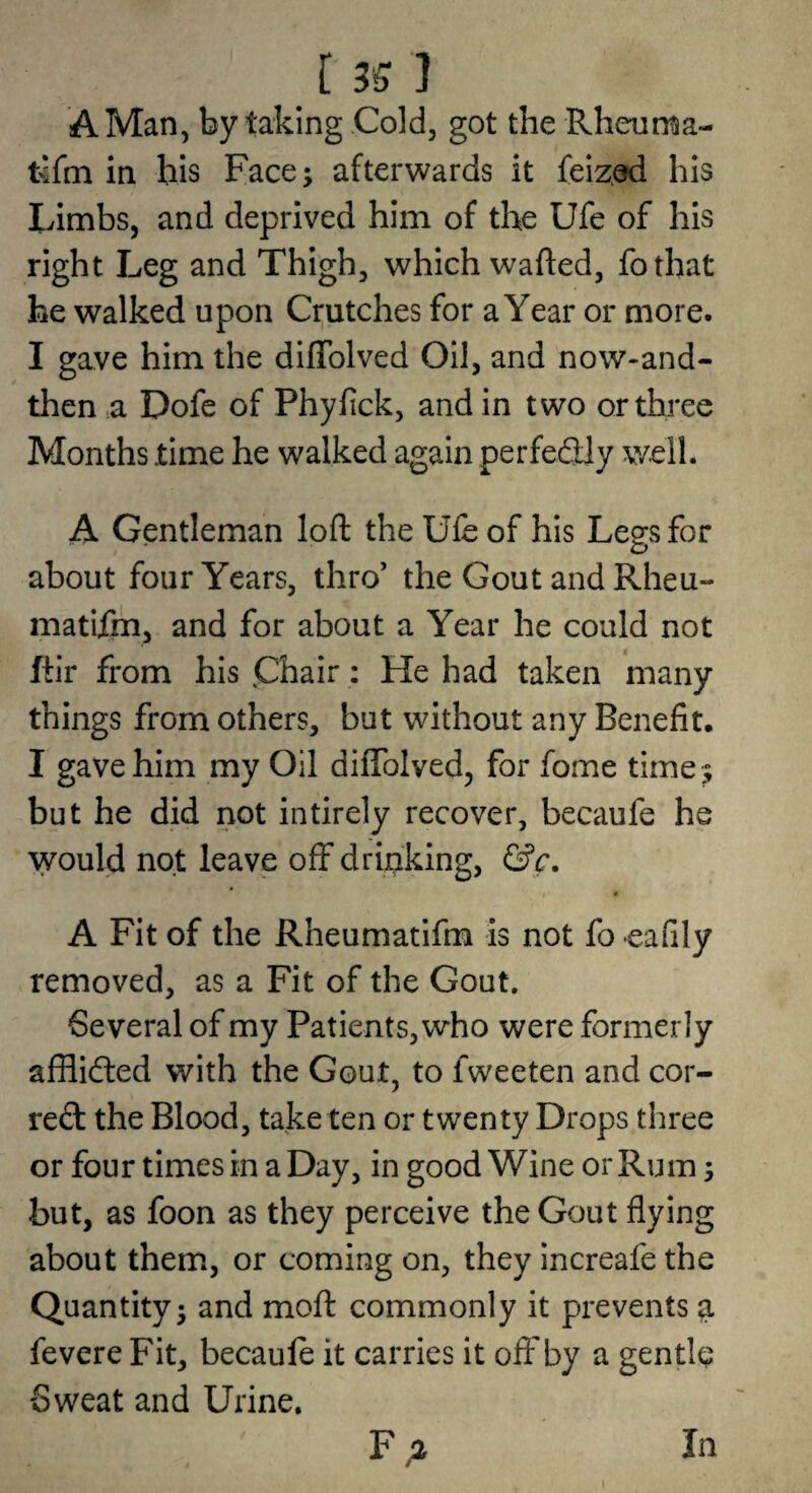 A Man, by taking Cold, got the Rheuma- fefm in his Face; afterwards it feiz^ad his Limbs, and deprived him of the Ufe of his right Leg and Thigh, which wafted, fothat he walked upon Crutches for a Year or more. I gave him the diflblved Oil, and now-and- then a Dofe of Phyfick, and in two or three Months time he walked again perfectly well. A Gentleman loft the Ufe of his Legs for about four Years, thro’ the Gout and Rheu- matifm, and for about a Year he could not ftir from his phair: He had taken many things from others, but without any Benefit. I gave him my Oil diftblved, for fome time^ but he did not intirely recover, becaufe he would not leave off drinking, &c. A Fit of the Rheumatifm is not fo eafily removed, as a Fit of the Gout. 6everal of my Patients, who were formerly afHidted with the Gout, to fweeten and cor- reft the Blood, take ten or twenty Drops three or four times in a Day, in good Wine or Rum; but, as foon as they perceive the Gout flying about them, or coming on, they increafe the Quantity; and moft commonly it prevents ^ fevere Fit, becaufe it carries it off by a gentle Sweat and Urine. In