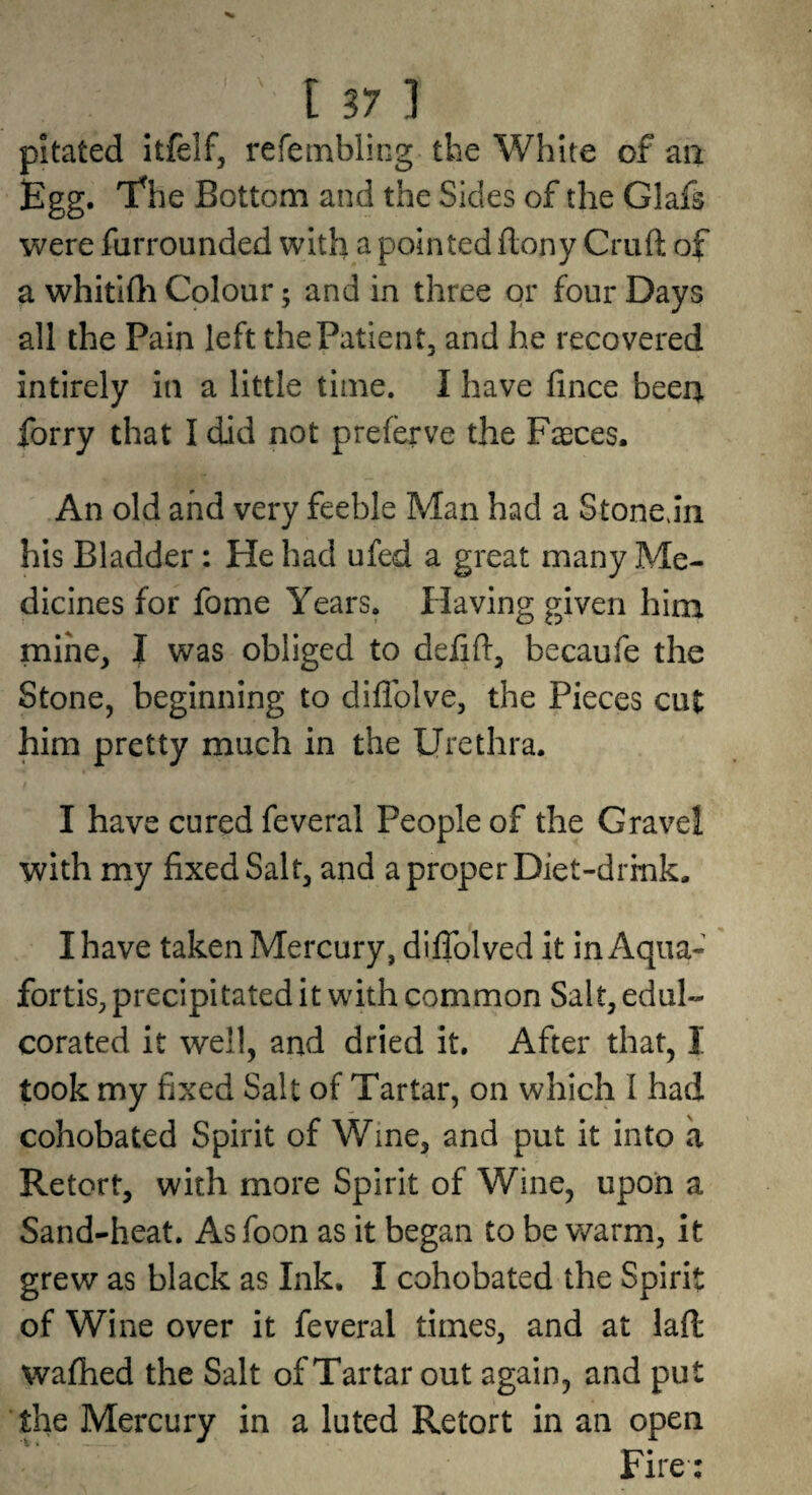 pitated itfelf, refetnbling the White of an Egg. 'Ehe Bottom and the Sides of the Glafs were furrounded with a pointed ftony Cruft of a whitlfti Colour; and in three or four Days all the Pain left the Patient, and he recovered intirely in a little time. I have fince been forry that I did not preferve the Faeces. An old and very feeble Man had a Stonejn his Bladder: He had ufed a great many Me¬ dicines for fome Years. Having given him mine, I was obliged to defift, becaufe the Stone, beginning to diflblve, the Pieces cut him pretty much in the Urethra. I have cured feveral People of the Gravel with my fixed Salt, and a proper Diet-drink. I have taken Mercury, diflblved it in Aqua¬ fortis, precipitated it with common Salt, edul¬ corated it well, and dried it. After that, I took my fixed Salt of Tartar, on which I had cohobated Spirit of Wine, and put it into a Retort, with more Spirit of Wine, upon a Sand-heat. As foon as it began to be warm, it grew as black as Ink, I cohobated the Spirit of Wine over it feveral times, and at laft: wafhed the Salt of Tartar out again, and put the Mercury in a luted Retort in an open Fire: