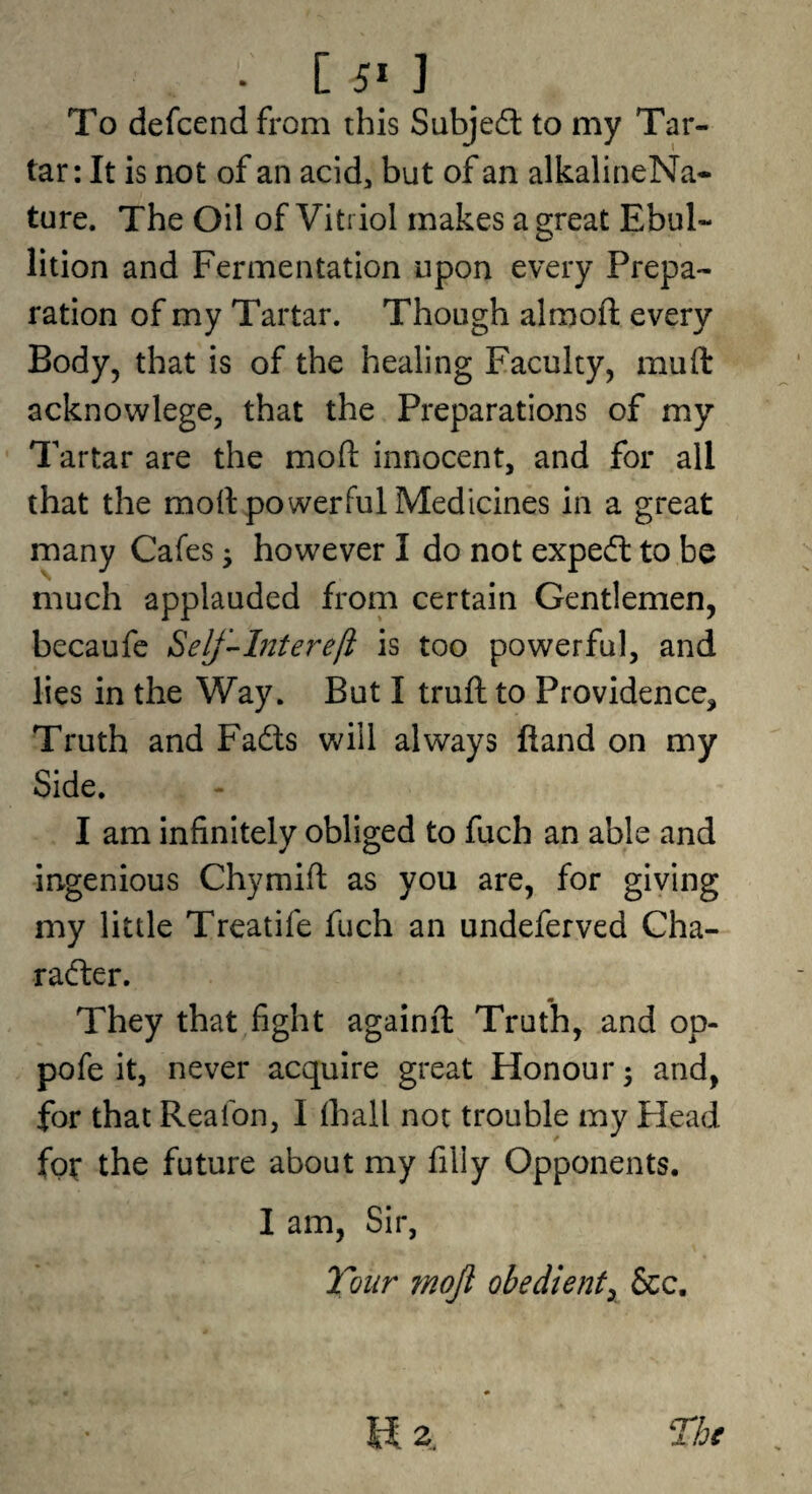 To defcend from this Subjedl to my Tar¬ tar: It is not of an acid, but of an alkalineNa- ture. The Oil of Vitriol makes a great Ebul¬ lition and Fermentation upon every Prepa¬ ration of my Tartar. Though almoft every Body, that is of the healing Faculty, muft acknowlege, that the Preparations of my Tartar are the moft innocent, and for all that the moll powerful Medicines in a great many Cafes ^ however I do not expeft to be much applauded from certain Gentlemen, becaufe Self^Intereft is too powerful, and lies in the Way. But I truft to Providence, Truth and Fadls will always fiand on my Side. I am infinitely obliged to fuch an able and ingenious Chymifl: as you are, for giving my little Treatife fuch an undeferved Cha- rafter. They that fight againft Truth, and op- pofe it, never acquire great Honour 3 and, for that Reafon, I lhall not trouble my Head fgt the future about my filly Opponents. I am, Sir, Tour ?noJl obedient^ &c. The