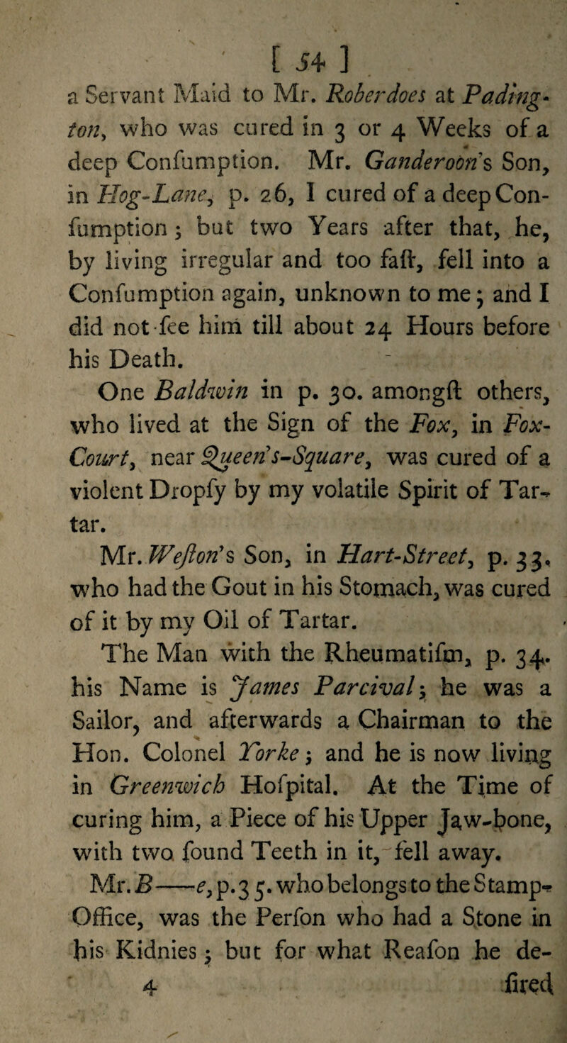 a Servant Maid to Mr. Roberdoes at Fading- ton, who was cured in 3 or 4 Weeks of a deep Confumption. Mr, Ganderoon'% Son, in Hog-Lane, p. 26, I cured of a deep Con¬ fumption 3 but two Years after that, he, by living irregular and too faft, fell into a Confumption again, unknown to me; and I did not fee hini till about 24 Hours before his Death. One Baldwin in p. 30. amongft others, who lived at the Sign of the Fox, in Fox- Court, near ^een's-Square, was cured of a violent Dropfy by my volatile Spirit of Tar¬ tar. yiT.WeJlon's Son, in Hart-Street, p. 33, who had the Gout in his Stomach, was cured of it by my Oil of Tartar. The Man with the Rheumatifm, p. 34. his Name is 'James Parcival-, he was a Sailor, and afterwards a Chairman to the Hon. Colonel Torke ^ and he is now living in Greenwich Hofpital. At the Time of curing him, a Piece of his Upper with two found Teeth in it,-'fell away. Mr. B-e, p. 3 5. who belongs to the S tampi? Office, was the Perfon who had a Stone in his Kidnies •, but for what Reafon he de- 4 fited