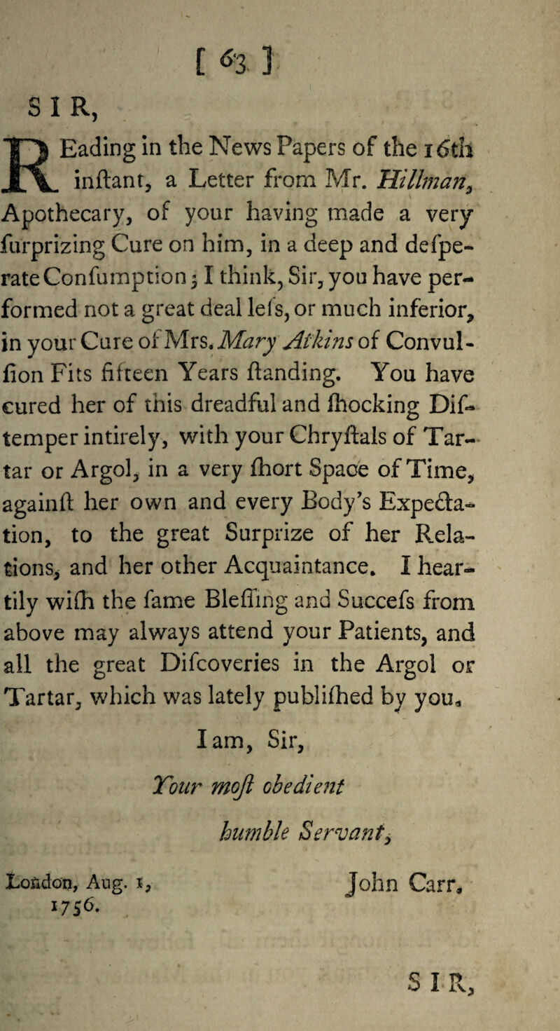 [ 3 ] S I R, REading In the News Papers of the i6tii inftant, a Letter from Mr. Hillman^ Apothecary, of your having made a very furprizing Cure on him, in a deep and defpe- rateConfumption^ I think. Sir, yon have per¬ formed not a great deal lefs, or much inferior, in your Cure of Mrs. Mary Atkins of Convul- fion Fits fifteen Years {landing. You have cured her of this dreadful and fhocking Dif- temper intirely, with your Chryflals of Tar¬ tar or Argol, in a very fhort Space of Time, againfl her own and every Body’s Expeda- tion, to the great Surprize of her Rela¬ tions, and her other Acquaintance. I hear¬ tily wifh the fame Bleffmg and Succefs from above may always attend your Patients, and all the great Difcoveries in the Argol or Tartar, which was lately publifhed by you« lam. Sir, Tour mojl obedient humble Servant^ London, Aug. i, John Carr, 1756. , SIR,