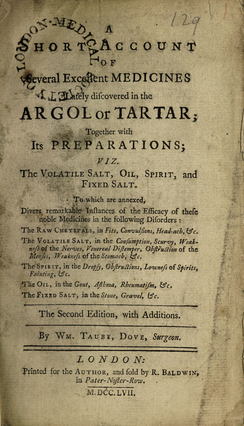 Several Exeunt MEDICINES ■1 ’3lJsfeIy difeovered in the ARGOL or TARTAR; .. Together with Its PREPARATIONS; viz. The Volatile Salt, Oil, Spirit, and Fixed Salt. « To which are annexed, • * V ' r* Divers remarkable Inflances of the Efficacy of thefe noble Medicines in the following Diforders : The Raw Chrystals, in Fits, Convuifions, Head-ach, [Ac. The Volatile Salt, in the Confumption, Scurvy, Weak- nefs of the Nerves, Venereal Dijlemper, Objlrufiion of the Tvlenfes, Weaknefs of the Stomachy &c. The Spirit, in the Dropfy, Objlruttions, Lovonefs of Spirits, Faintingy &c. THe Oil, in the Gouty AJlhmat Rheumatijm, [Ac. The Fixed Salt, in the Stone, Gravel, [Ac. The Second Edition, with Additions. ... iM   ■ 1 ■■ - ■ ... . ... —.. By Wm, Taube, Dove, Surgeon. ^^«mmmmmmatmmm LONDON: Printed for the Author, and fold by R. Baldwin, in Pater-NoJicr-Rovj, M.DCC.LVXI.