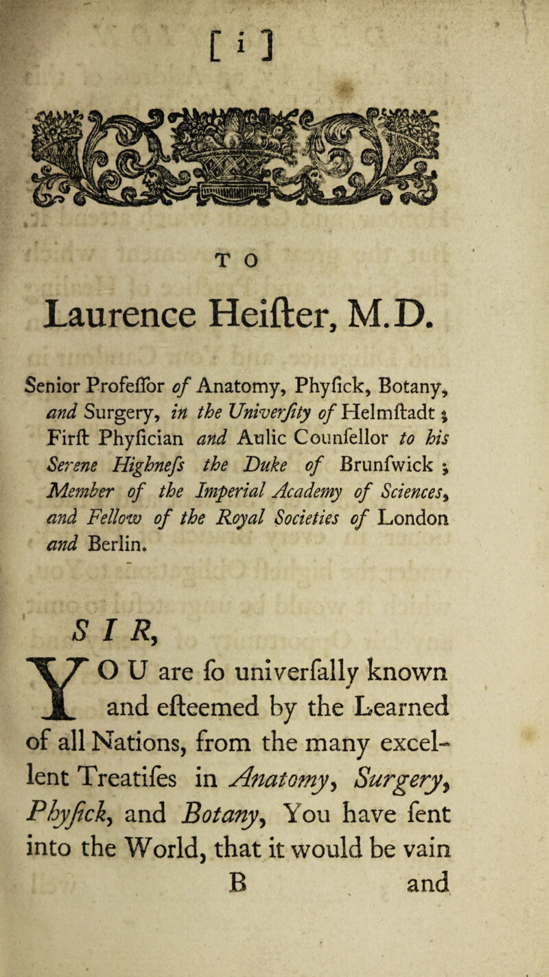 Laurence Heifter, M. D. Senior ProfefTor of Anatomy, Phyfick, Botany, and Surgery, in the Univerfity of Helmftadt * Firft Phyfician and Aulic Counfellor to his Serene Highnefs the Duke of Brunfwick j Member of the Imperial Academy of Sciences^ and Fellow of the Royal Societies of London and Berlin. SIR, Yo u are fo univerfally known and efteemed by the Learned of all Nations, from the many excel¬ lent Treadles in Anatomy, Surgery, Phypck, and Botany, You have fent into the World, that it would be vain B and