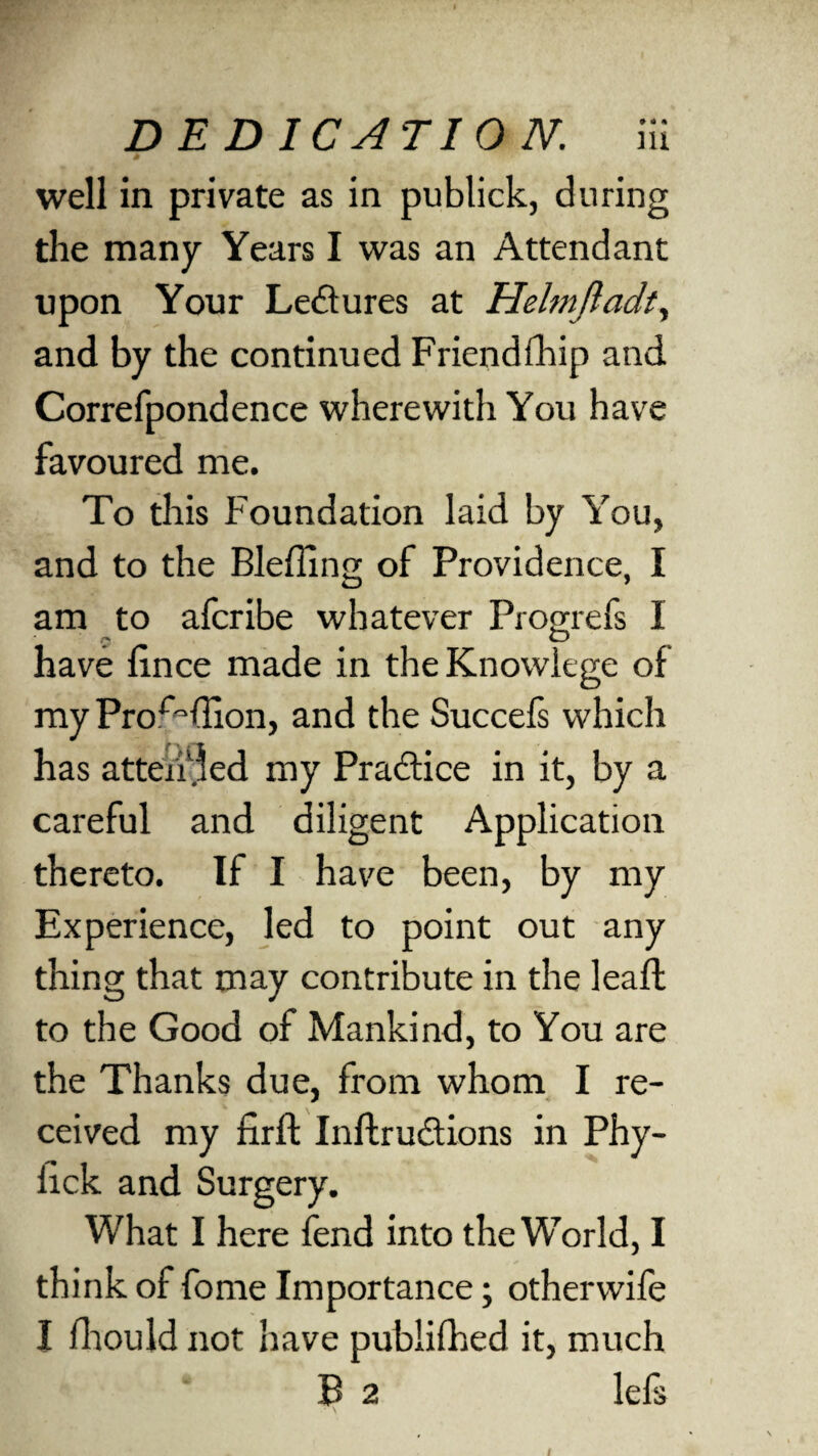 . well in private as in publick, during the many Years I was an Attendant upon Your Ledlures at Helmftadt, and by the continued Friend (hip and Correfpondence wherewith You have favoured me. To this Foundation laid by You, and to the Bleffing of Providence, I am to afcribe whatever Progrefs I have fince made in theKnowiege of myPro^ffion, and the Succefs which has attended my Practice in it, by a careful and diligent Application thereto. If I have been, by my Experience, led to point out any thing that may contribute in the leaft to the Good of Mankind, to You are the Thanks due, from whom I re¬ ceived my firft Instructions in Phy- lick and Surgery. What I here fend into the World, I think of fome Importance; otherwife I Should not have published it, much B 2 lefs