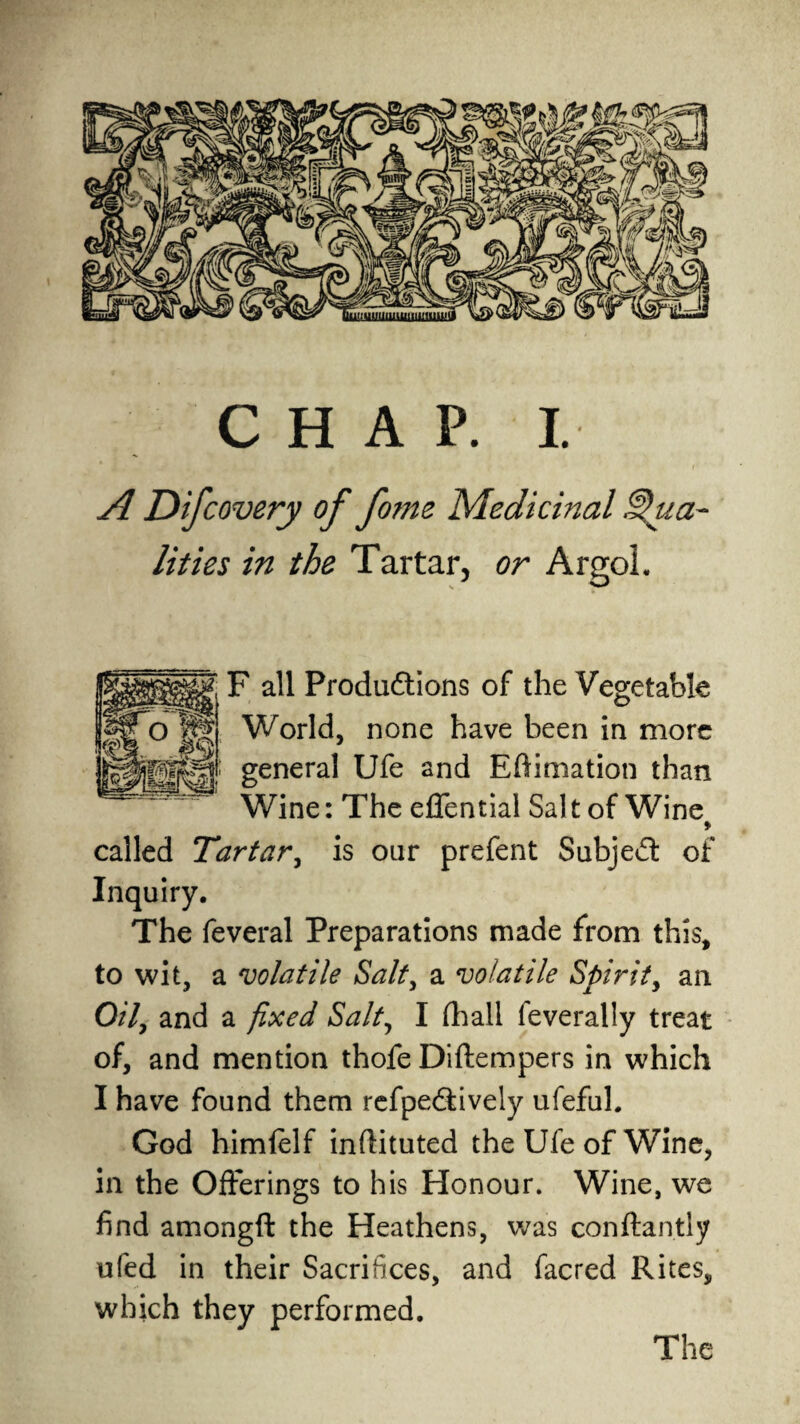 CHAP. I. A Difcovery of fome Medicinal Qua¬ lities in the Tartar, or ArgoL F all Productions of the Vegetable World, none have been in more general Ufe and Eftimation than Wine: The effential Salt of Wine > called Tartar, is our prefent Subject of Inquiry. The feveral Preparations made from this, to wit, a volatile Salt, a volatile Spirit, an 0/7, and a fixed Salt, I (hall feverally treat of, and mention thofe Diftempers in which I have found them refpeCtively ufeful. God himfelf inftituted the Ufe of Wine, in the Offerings to his Honour. Wine, we find amongft the Heathens, was conftantly ufed in their Sacrifices, and facred Rites, which they performed. The