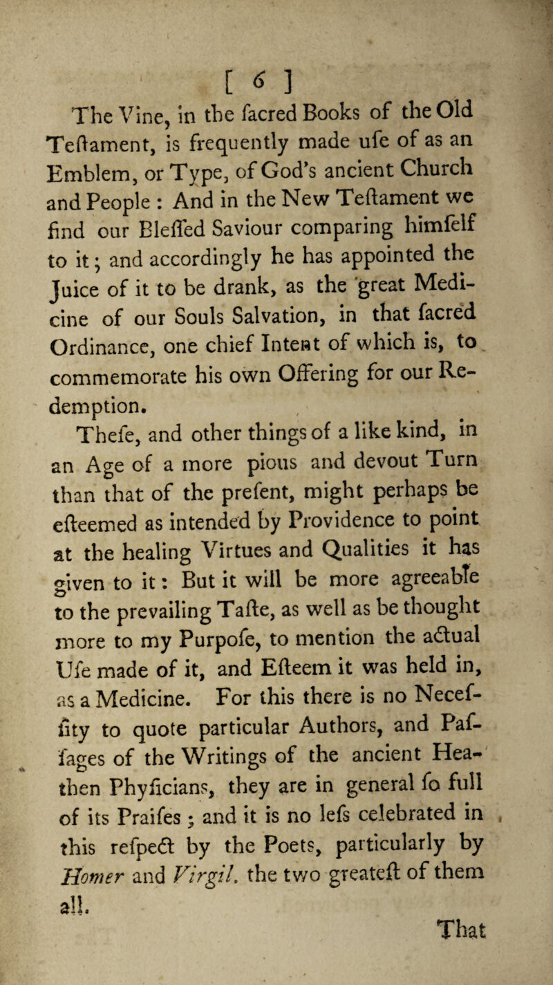 The Vine, in the facred Books of the Old Teftament, is frequently made ufe of as an Emblem, or Type, of God’s ancient Church and People : And in the New Teftament we find our Bleffed Saviour comparing himfelf to it; and accordingly he has appointed the Juice of it to be drank, as the great Medi¬ cine of our Souls Salvation, in that facred Ordinance, one chief Intent of which is, to commemorate his own Offering for our Re¬ demption, Thefe, and other things of a like kind, in an Age of a more pious and devout Turn than that of the prefent, might perhaps be efteemed as intended by Providence to point at the healing Virtues and Qualities it has given to it i But it will be more agreeable to the prevailing Tafte, as well as be thought more to my Purpofe, to mention the a&ual Ufe made of it, and Efteem it was held in, as a Medicine. For this there is no Necef- fity to quote particular Authors, and Paf- fages of the Writings of the ancient Hea¬ then Phyficians, they are in general fo full of its Praifes; and it is no lefs celebrated in this refpedt by the Poets, particularly by Homer and Virgil, the two greatefl of them all. That