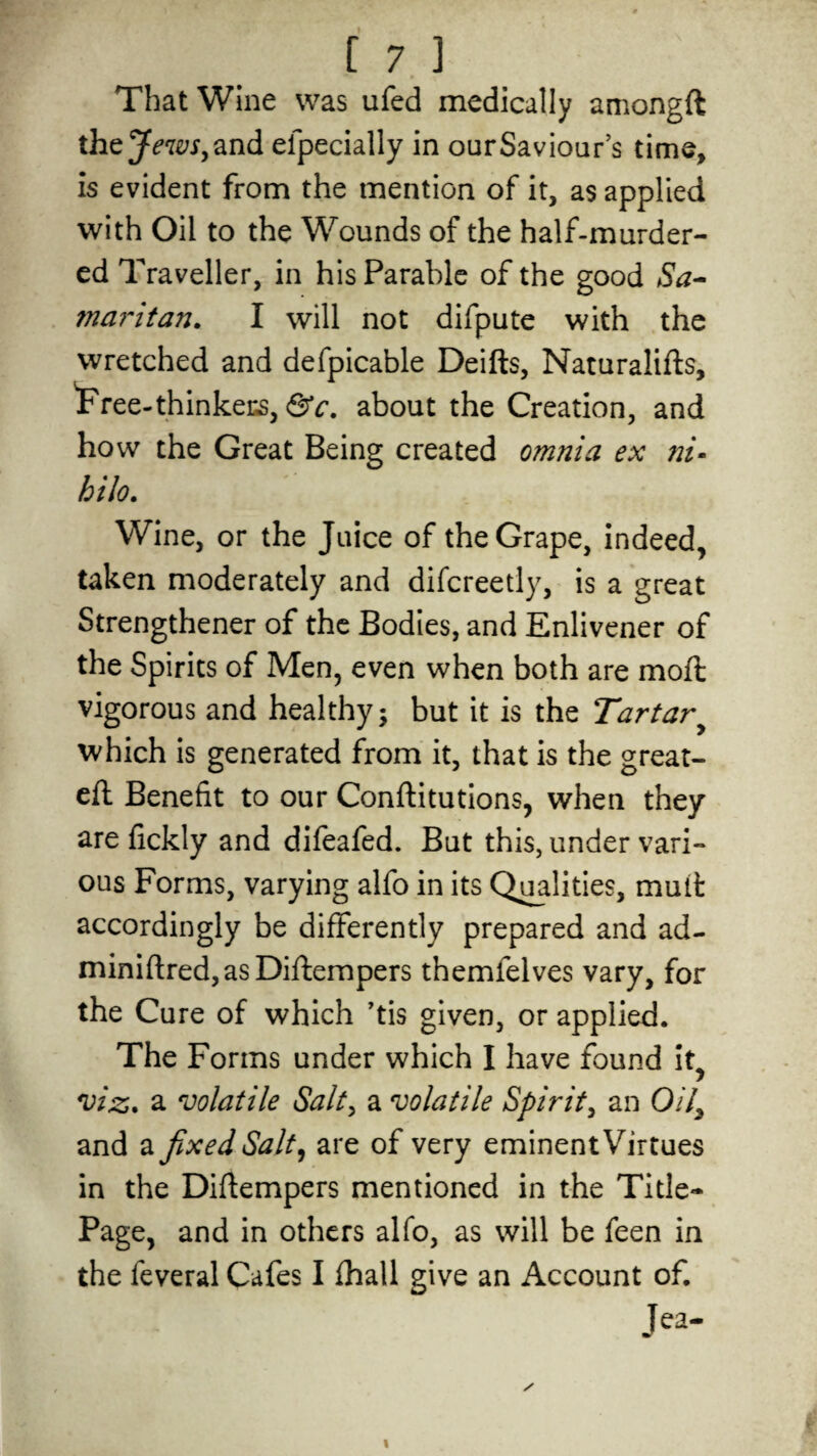That Wine was ufed medically amongft thcj ewSy and eipecially in our Saviour’s time, is evident from the mention of it, as applied with Oil to the Wounds of the half-murder¬ ed Traveller, in his Parable of the good Sa- mar it an. I will not difpute with the wretched and defpicable Deifts, Naturalifts, 'Free-thinkers, &c. about the Creation, and how the Great Being created omnia ex ni• hilo. Wine, or the Juice of the Grape, indeed, taken moderately and difcreetly, is a great Strengthener of the Bodies, and Enlivener of the Spirits of Men, even when both are moft vigorous and healthy; but it is the Tartar which is generated from it, that is the great- eft Benefit to our Confutations, when they are fickly and difeafed. But this, under vari¬ ous Forms, varying alfo in its Qualities, mutt accordingly be differently prepared and ad- miniftred,asDiftempers themfelves vary, for the Cure of which ’tis given, or applied. The Forms under which I have found it, viz. a volatile Salty a volatile Spirit, an 0/7, and a fixed Salty are of very eminent Virtues in the Diftempers mentioned in the Title- Page, and in others alfo, as will be feen in the feveral Cafes I fhall give an Account of. Jea-