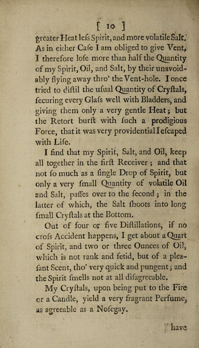 greater Heat lefs Spirit, and more volatile Salt. As in either Cafe I am obliged to give Vent, I therefore lofe more than half the Quantity of my Spirit, Oil, and Salt, by their unavoid¬ ably flying away thro’ the Vent-hole. I once tried to diftil the ufual Quantity of Cryftals, fecuring every Glafs well with Bladders, and giving them only a very gentle Heat; but the Retort burft with fuch a prodigious Force, that it was very providential I efcaped with Life. I find that my Spirit, Salt, and Oil, keep all together in the firft Receiver ; and that not fo much as a Angle Drop of Spirit, but only a very fmall Quantity of volatile Oil and Salt, paffes over to the fecond ; in the latter of which, the Salt fhoots into long fmall Cryftals at the Bottom. Out of four or five Diftillations, if no crofs Accident happens, I get about a Quart of Spirit, and two or three Ounces of Oil, which is not rank and fetid, but of a plea- fant Scent, tho’ very quick and pungent; and the Spirit fmells not at all disagreeable. Mv Cryftals, upon being put to the Fire cr a Candle, yield a very fragrant Perfume^ as agreeable as a Nolegay, ,' have