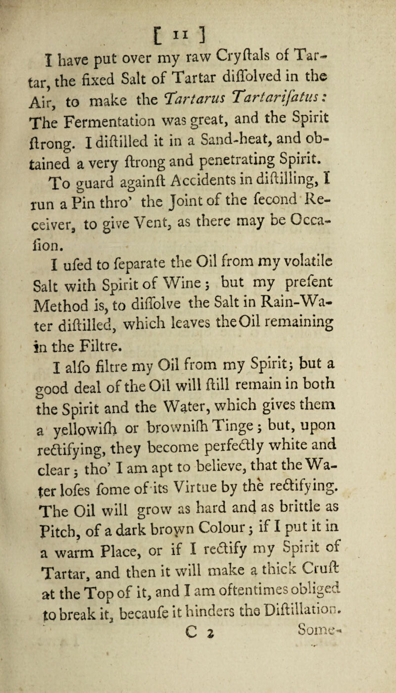 I have put over my raw Cryftals of Tar¬ tar, the fixed Salt of Tartar diffolved in the Air, to make the Tartarus Tartarifatus: The Fermentation was great, and the Spirit ftrong. I diftilled it in a Sand-heat, and ob¬ tained a very ftrong and penetrating Spirit. To guard againft Accidents indiftilling, I run a Pin thro’ the Joint of the fecond Re¬ ceiver, to give Vent, as there may be Occa- fion. I ufed to feparate the Oil from my volatile Salt with Spirit of Wine ; hut my prefent Method is, to diffolve the Salt in Rain-Wa¬ ter diftilled, which leaves the Oil remaining in the Filtre. I alfo filtre my Oil from my Spirit; but a o-ood deal of the Oil will ftill remain in both the Spirit and the Water, which gives them a yellowifh or brownifh T. inge; but, upon rectifying, they become perfectly white and clear; tho’ I am apt to believe, that the Wa¬ ter lofes fome of its Virtue by the leCtifying. The Oil will grow as hard and as brittle as Pitch, of a dark broyvn Colour; if I put it in a warm Place, or if I rectify my Spit it of Tartar, and then it will make a tnicit Ciuft at the Top of it, and I am oftentimes obliged to break it, becaufe it hinders tho DiftiUatioi .. C 2 Some-