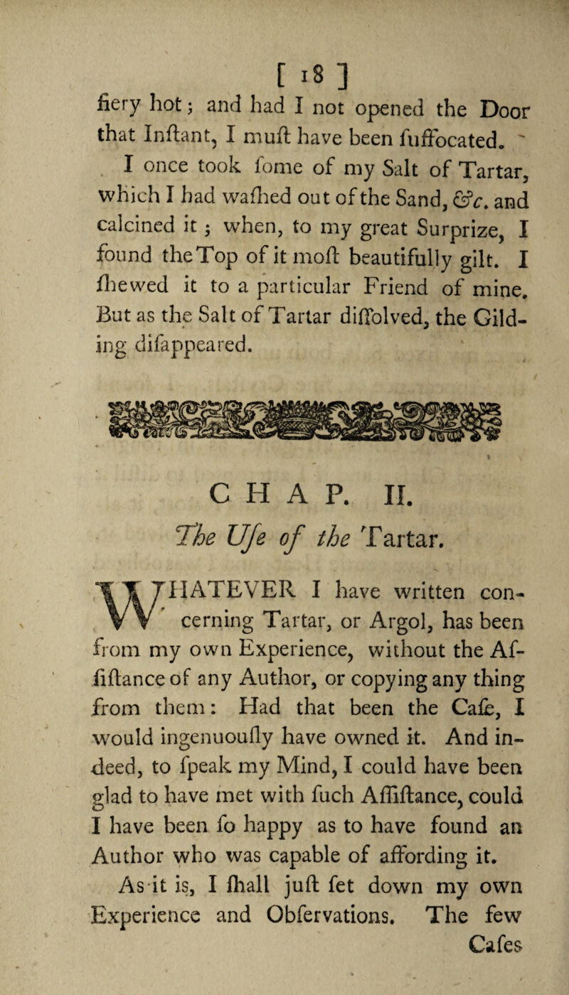 fiery hot; and had I not opened the Door that Inftant, I muft have been fuffocated. ' I once took fome of my Salt of Tartar, which I had wafhed out of the Sand, and calcined it ; when, to my great Surprize, I found theTop ofitmoft beautifully gilt. I fhewed it to a particular Friend of mine. But as the Salt of Tartar diffolved, the Gild¬ ing difappeared. C FI A P. II. The UJe of the Tartar. WHATEVER I have written con¬ cerning Tartar, or Argol, has been from my own Experience, without the Af- fiftanceof any Author, or copying any thing from them: Had that been the Cafe, I would ingenuoufly have owned it. And in¬ deed, to fpeak my Mind, I could have been glad to have met with fuch Affiflance, could I have been fo happy as to have found an Author who was capable of affording it. As it is, I fliali juft fet down my own Experience and Obfervations. The few Cafes