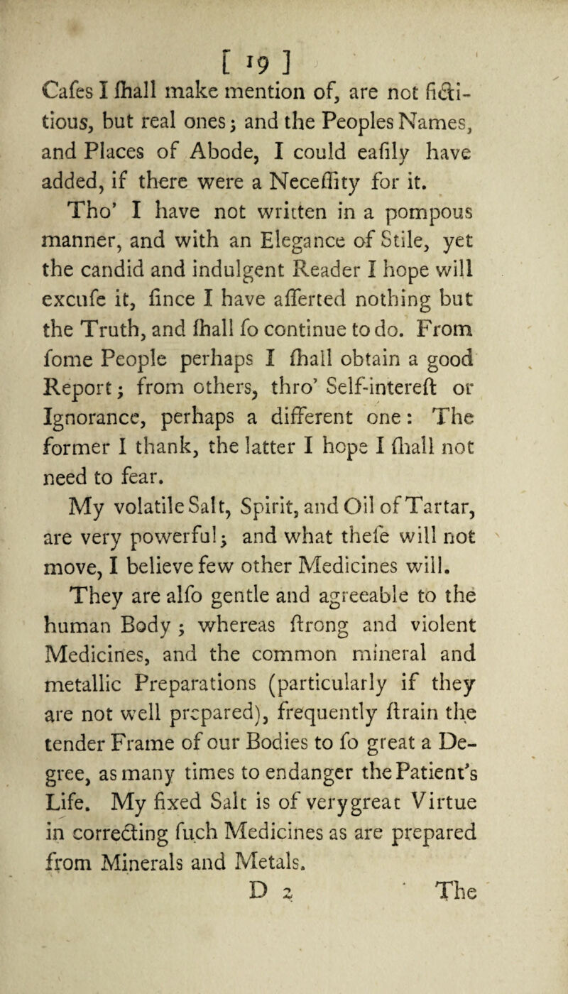 Cafes I fhall make mention of, are not ficti¬ tious, but real ones; and the Peoples Names, and Places of Abode, I could eafily have added, if there were a Neceffity for it. Tho’ I have not written in a pompous manner, and with an Elegance of Stile, yet the candid and indulgent Reader I hope will excufe it, fince I have afferted nothing but the Truth, and fhall fo continue to do. From fome People perhaps I fhall obtain a good Report; from others, thro’ Self-interefl or Ignorance, perhaps a different one: The former I thank, the latter I hope I fhall not need to fear. My volatileSalt, Spirit, and Oil ofTartar, are very powerful; and what theie will not move, I believe few other Medicines will. They are alfo gentle and agreeable to the human Body ; whereas ftrong and violent Medicines, and the common mineral and metallic Preparations (particularly if they are not well prepared), frequently ft rain the tender Frame of our Bodies to fo great a De¬ gree, as many times to endanger the Patient's Life. My fixed Salt is of verygreat Virtue in correcting fuch Medicines as are prepared from Minerals and Metals. D 2 The