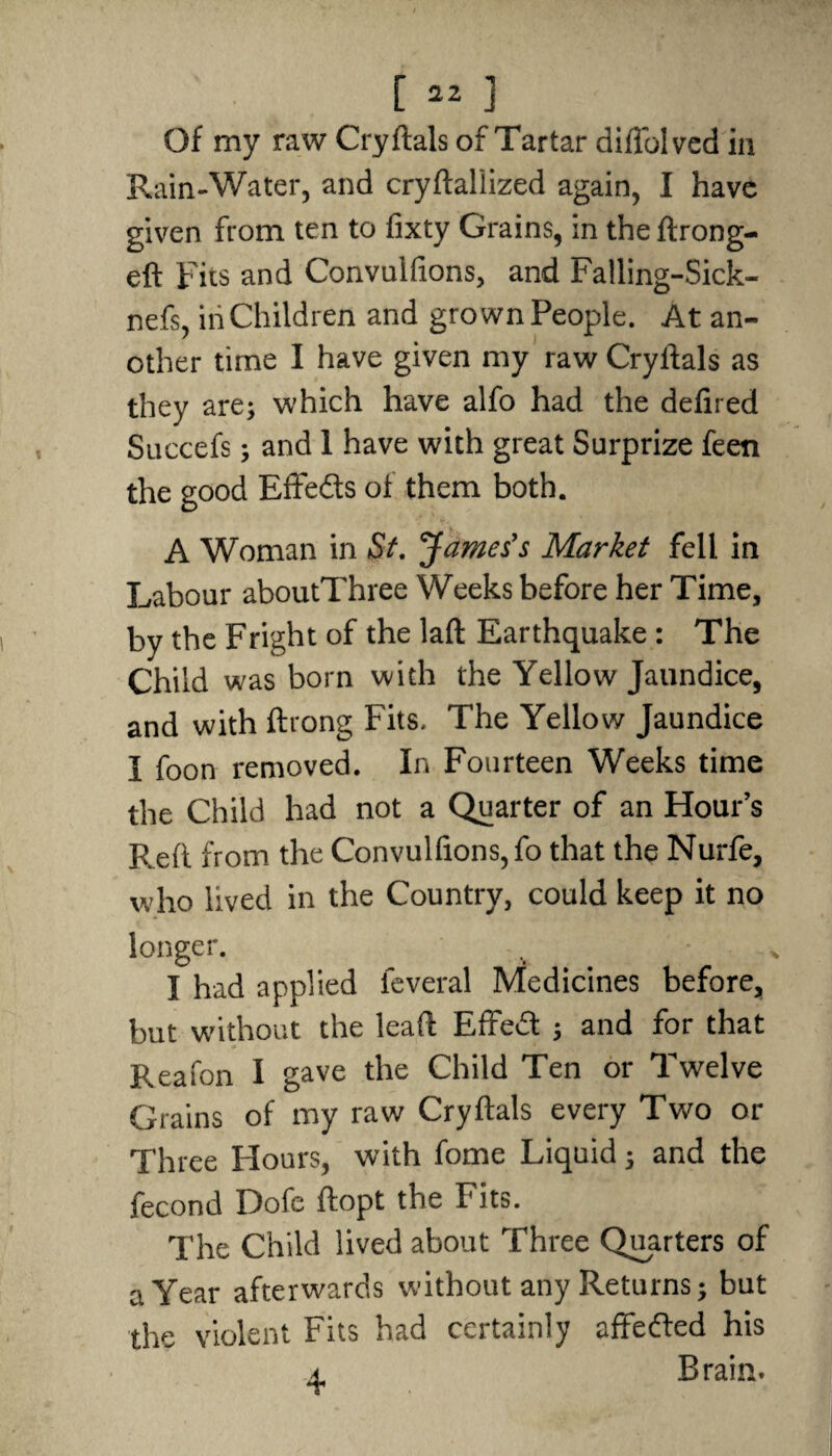Of my raw Cryftals of Tartar diffolved in Rain-Water, and cryftaliized again, I have given from ten to fixty Grains, in the ftrong- eft Fits and Convulfions, and Falling-Sick- nefs, in Children and grown People. At an¬ other time I have given my raw Cryftals as they are; which have alfo had the defired Succefs; and 1 have with great Surprize feen the good Effedts of them both. A Woman in St. James's Market fell in Labour aboutThree Weeks before her Time, by the Fright of the laft Earthquake : The Child was born with the Yellow Jaundice, and with ftrong Fits. The Yellow Jaundice I foon removed. In Fourteen Weeks time the Child had not a Quarter of an Hour’s Reft from the Convulfions,fo that the Nurfe, who lived in the Country, could keep it no longer. I had applied leveral Medicines before, but without the leaft Effedt ; and for that Reafon I gave the Child Ten or Twelve Grains of my raw Cryftals every Two or Three Flours, with fome Liquid; and the fecond Dofe ftopt the Fits. The Child lived about Three Quarters of a Year afterwards without any Returns; but the violent Fits had certainly affedled his a Brain.