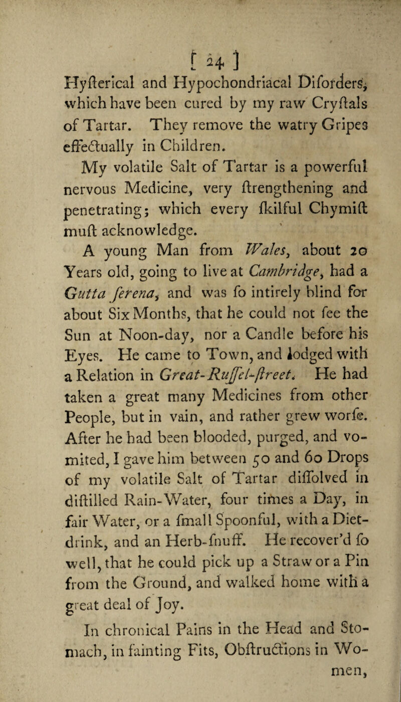 Hyfterical and Hypochondriacal Difodders, which have been cured by my raw Cryftals of Tartar. They remove the watry Gripea effectually in Children. My volatile Salt of Tartar is a powerful nervous Medicine, very ftrengthening and penetrating; which every fldlful Chymift rnuft acknowledge. A young Man from Wales, about 20 Years old, going to live at Cambridge, had a Gutta ferena, and was fo intirely blind for about Six Months, that he could not fee the Sun at Noon-day, nor a Candle before his Eyes. He came to Town, and lodged with a Relation in Great- Rujfel-ftreet* He had taken a great many Medicines from other People, but in vain, and rather grew worfe. After he had been blooded, purged, and vo¬ mited, I gave him between 50 and 60 Drops of my volatile Salt of Tartar diffolved in dtftilled Rain-Water, four times a Day, in fair Water, or a fmall Spoonful, with a Diet- drink, and an Herb-fnuff. He recover’d fo well, that he could pick up a Straw or a Pin from the Ground, and walked home with a great deal of Joy. In chronical Pains in the Head and Sto¬ mach, in fainting Fits, Obftrudtions in Wo¬ men,