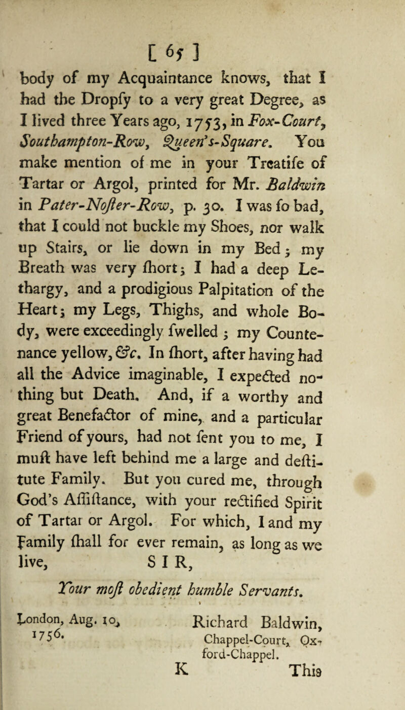 body of my Acquaintance knows, that I had the Dropfy to a very great Degree, as I lived three Years ago, 1753, in Fox-Court, Southampton-Row, green’s-Square. You make mention of me in your Trcatife of Tartar or Argol, printed for Mr. Baldwin in Pater-Nojler-Row, p. 30. I was fo bad, that I could not buckle my Shoes, nor walk up Stairs, or lie down in my Bed* my Breath was very fhort; I had a deep Le¬ thargy, and a prodigious Palpitation of the Heart j my Legs, Thighs, and whole Bo¬ dy, were exceedingly fwelled ; my Counte¬ nance yellow, &c. In fhort, after having had all the Advice imaginable, I expe&ed no¬ thing but Death. And, if a worthy and great Benefadtor of mine, and a particular Friend of yours, had not fent you to me, I muft have left behind me a large and defti- tute Family. But you cured me, through God’s Affiftance, with your rectified Spirit of Tartar or Argol. For which, land my family fhall for ever remain, as long as we live, S I R, Tour mojl obedient humble Servants. % London, Aug. io, Richard Baldwin, Chappel-Court, Ox* ford-Chappel. K This