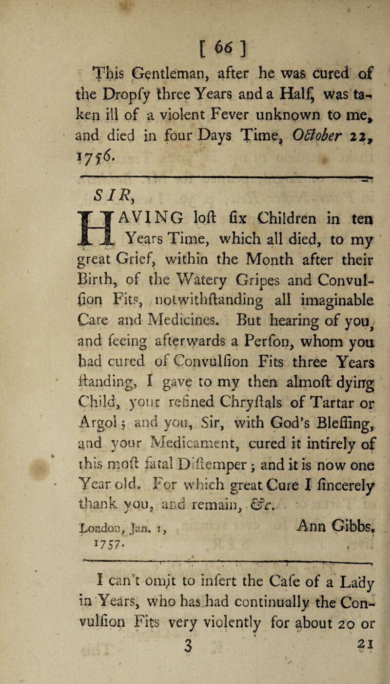 [66] This Gentleman, after he was cured of the Dropfy three Years and a Half^ was ta-> ken ill of a violent Fever unknown to me, and died in four Days Time, October 22, \7i6- SIR, AVING loft fix Children in ten X X Years Time, which all died, to my great Grief, within the Month after their Birth, of the Watery Gripes and Convul¬ sion Fits, notwithftanding all imaginable Care and Medicines. But hearing of you, and feeing afterwards a Perfon, whom you had cured of Convulfion Fits three Years Handing, I gave to my then almoft dying Child, your refined Chryftals of Tartar or Argol 5 and you, Sir, with God’s Blefling, and your Medicame nt, cured it intirely of this moft fatal Ddlemper; and it is now one Year old. For which great Cure I fincerely thank you, and remain, &c. London, Jan. 1, Ann Gibbs* 1757 1 can’t omjt to infert the Cafe of a Lady in Years, who has had continually the Con- vulfion Fits very violently for about 20 or