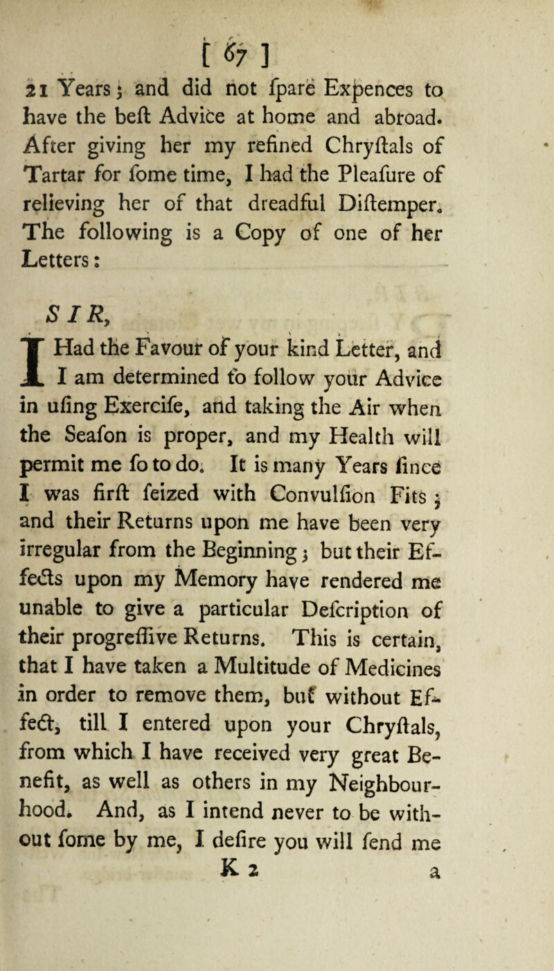 [ *7 1 21 Years $ and did not fpare Expences to have the bell Advice at home and abroad. After giving her my refined Chrylials of Tartar for fome time, I had the Pleafure of relieving her of that dreadful Diftemper. The following is a Copy of one of her Letters: SIR, * ' » I Had the Favour of your kind Letter, and I am determined to follow your Advice in uling Exercife, and taking the Air when the Seafon is proper, and my Health will permit me fo to do. It is many Years finee I was firlt feized with Convulfion Fits ; and their Returns upon me have been very irregular from the Beginning; but their Ef- feds upon my Memory have rendered me unable to give a particular Defcription of their progreffive Returns. This is certain, that I have taken a Multitude of Medicines in order to remove them, buf without Ef~ fed, till I entered upon your Chrylials, from which I have received very great Be¬ nefit, as well as others in my Neighbour¬ hood, And, as I intend never to be with¬ out fome by me, I defire you will fend me