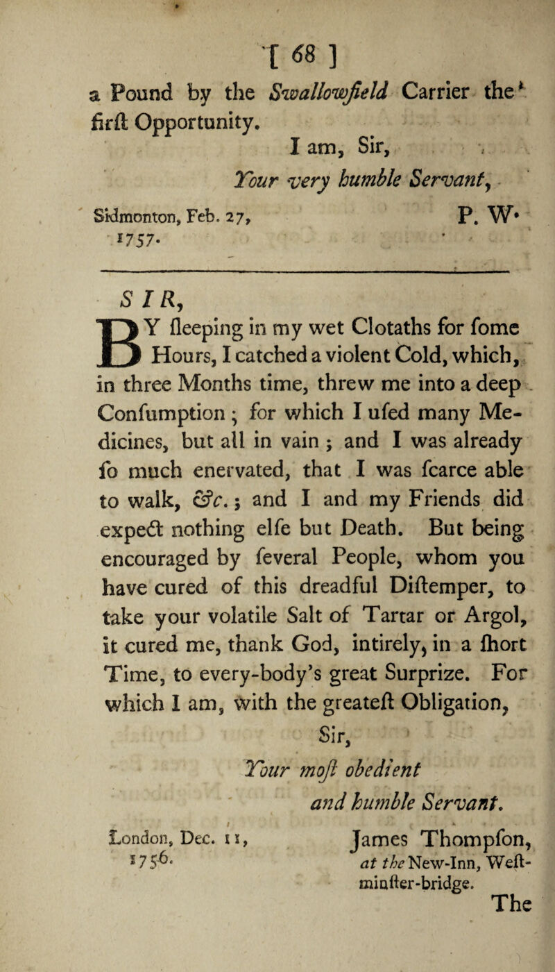 [ 68 ] a Pound by the Swallowfield Carrier the* firft Opportunity. I am. Sir, Your very humble Servant, Sidmonton, Feb, 27, P. W* f757* SIR, BY fleeping in my wet Clotaths for fome Hours, I catched a violent Cold, which, in three Months time, threw me into a deep . Confumption ; for which I ufed many Me¬ dicines, but all in vain ; and I was already fo much enervated, that I was fcarce able to walk, &c.; and I and my Friends did exped nothing elfe but Death. But being encouraged by feveral People, whom you have cured of this dreadful Diftemper, to take your volatile Salt of Tartar or Argol, it cured me, thank God, intirely, in a Ihort Time, to every-body’s great Surprize. For which I am, with the greateft Obligation, Sir, Your mojl obedient and humble Servant. London, Dec. t s, 175b. James Thompfon, at the New-Inn, Wefl- miafter-bridge. The