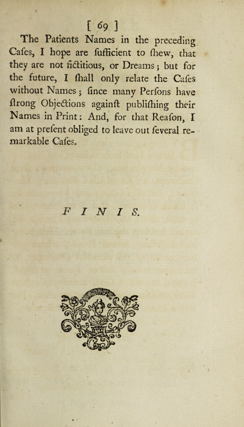 The Patients Names in the preceding Cafes, I hope are fufficient to (hew, that they are not fictitious, or Dreams; but for the future, I (hall only relate the Cafes without Names; iince many Perfons have flrong Objections againft publishing their Names in Print: And, for that Reafon, I am at prefect obliged to leave out feveral re¬ markable Cafes. F INIS i ' 4 * /