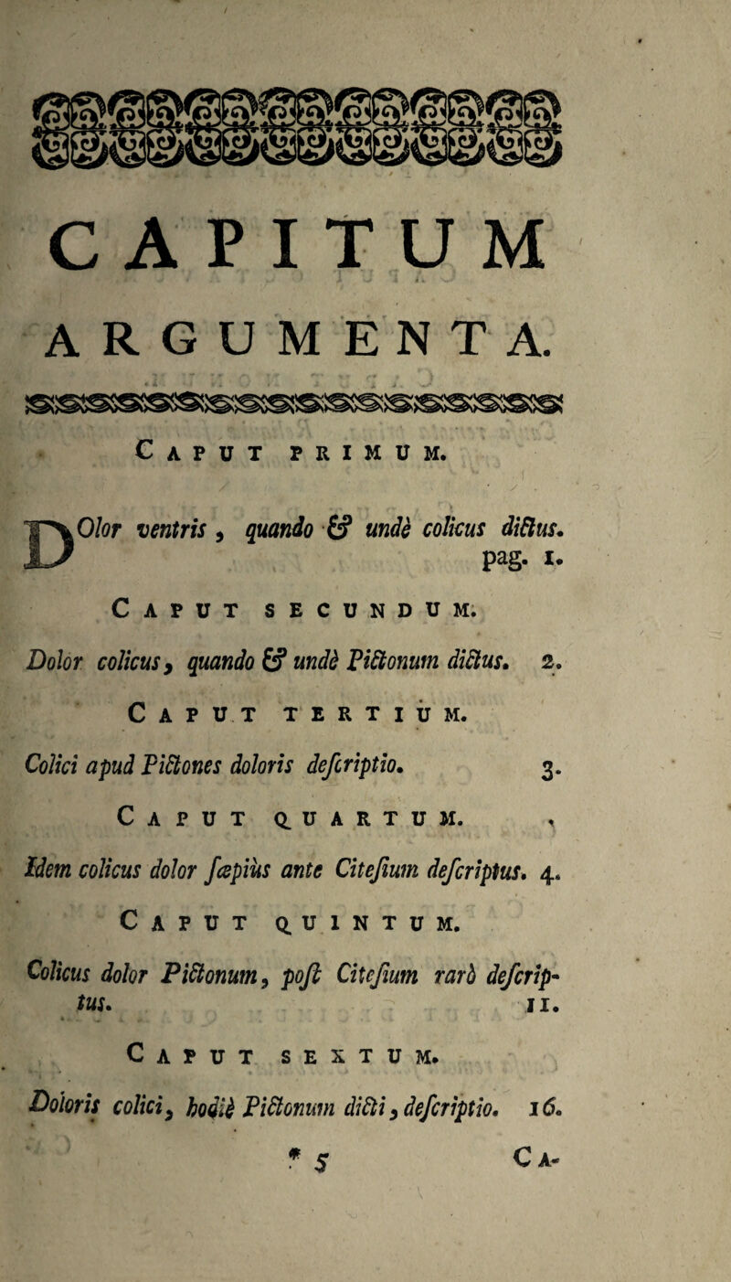 CAPITUM t ^ ARGUMENTA. Caput primum. f J^O/or ventris quando £5* unde colicus didtus* pag. I. Caput secundum; Dolor colicus y quando £? undi PiSlonum diSlus. 2. Caput tertium. Colici apud PiSlones doloris defcriptio. 3. Caput q^uartum. , Idem colicus dolor /cepius ante Citejium defcriptus* 4. Caput q.uintum. Colicus dolor Pidlonum^ pofi Citcfium rarb de/crip- tus. II. Caput sextum. i Doloris colici, hoiii Piiionmn diQi, defcriptio. i6. f S Ca-