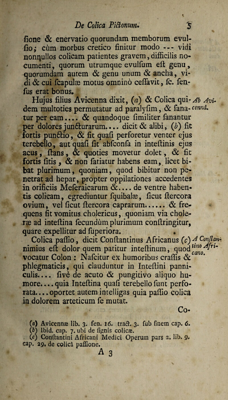 fione & enervatio quorundam memborum evul- fio; cum morbus cretico finitur modo --- vidi nonqullos colicam patientes gravem, difiicilis no¬ cumenti , quorum utrumque evulfum efl; genu, quorumdam autem & genu unum & ancha, vi¬ di & cui fcapuIsB motus omnino ceflTavic, fc. fen- fus erat bonus. Hujus filius Avicenna dixit, (a) & Colica qul-^b JvU dem multoties permutatur ad paralyfim, & fana- tur per eam.... & quandoque fimiliter fanantur per dolores junfturarum.... dicit & alibi, (li) fit fortis punftio, & fit quafi perforetur venter ejus terebello , aut quafi fit abfconfa in inteftinis ejus acus, ftans, & quoties movetur dolet, & fit fortis iitis , & non fatiatur habens eam, licet bi¬ bat plurimum, quoniam, quod bibitur non pe¬ netrat ad hepar, propter oppilationes accedentes in orificiis Meferaicarum &.... de ventre haben¬ tis colicam, egrediuntur fquibala?, fictu flercora ovium, vel ficut fiercora caprarum...... & fre¬ quens fit vomitus cholericus, quoniam via chole- rse ad intefiina fecundum plurimum conftringitur, quare expellitur ad fuperiora. « Colica paflio, dicit Conftantinus Africanus (c) ^ Conflant, nimius eft dolor quem patitur intefiinum, quod vocatur Colon : Nafcitur ex humoribus craffis & phlegmaticis, qui clauduntur in Intefiini panni¬ culis. ... five de acuto & pungitivo aliquo hu¬ more.... quia Intefiina quafi terebello funt perfo¬ rata. .. .oportet autemintelligas quia paflio colica in dolorem arteticum fe mutat. Co- (fl) Avicenna lib. 3. fen. 16. tra6l. 3. fub finem cap. 6, (b) Ibid. cap. 7. ubi de fignis colicae. (0 Conftantini Africani Medici Operum pars 2. lib. 9. cap. 29. de colici paffione.