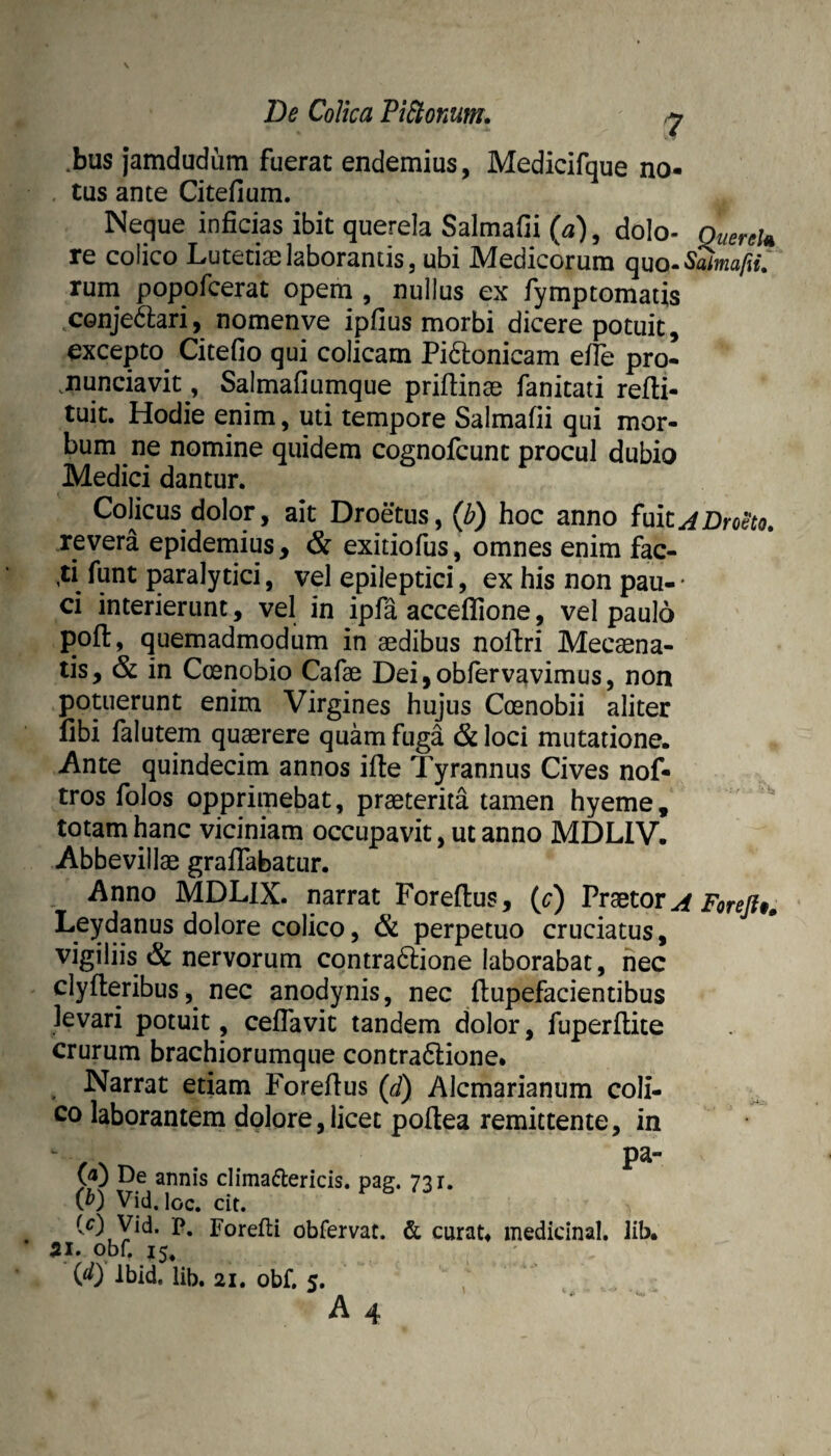 .bus jamdudum fuerat endemius, Medicifque no¬ tas ante Citefium. Neque inficias ibit querela Salmafii , dolo- QuereU re colico Lutetiae laborantis, ubi Medicorum quo- rum popofcerat opem , nullus ex fymptomatis conje^ari, nomenve ipfius morbi dicere potuit, excepto^ Citefio qui colicam Pi6i:onicam efie pro- .nunciavit, Salmafiumque priftinae fanitati refii- tuit. Hodie enim, uti tempore Salmafii qui mor¬ bum ne nomine quidem cognofcunt procul dubio Medici dantur. CoHcus dolor, ait Droetus, (Z?) hoc anno fuit revera epidemius, & exitiofus, omnes enim fac- ,ti funt paralytici, vel epileptici, ex his non pau- • ci interierunt, vel in ipfa acceflione, vel paulo poft, quemadmodum in aedibus noll:ri Mecaena- tis, & in Coenobio Cafae Deijobfervavimus, non potuerunt enim Virgines hujus Coenobii aliter libi falutem quaerere quam fuga & loci mutatione. Ante quindecim annos ifte Tyrannus Cives nof- tros folos opprimebat, praeterita tamen hyeme, totam hanc viciniam occupavit, ut anno MDLIV. Abbevillae graffabatur. Anno MDLlX. narrat Forellus, (c) Praetor^ Forejlt^ L^ydanus dolore colico, & perpetuo cruciatus, vigiliis & nervorum contradlione laborabat, iiec clyfteribus, nec anodynis, nec llupefacientibus levari potuit, ceflavit tandem dolor, fuperftite crurum brachiorumque contra6lione. Narrat etiam Forefius (d) Alcmarianum coli¬ co laborantem dolore,licet poftea remittente, in De annis climadlericis. pa?. 731. Q) Vid. loc. cit. (0 jp* Forefti obfervat. & curat» medicinal. lib. 51. obf.