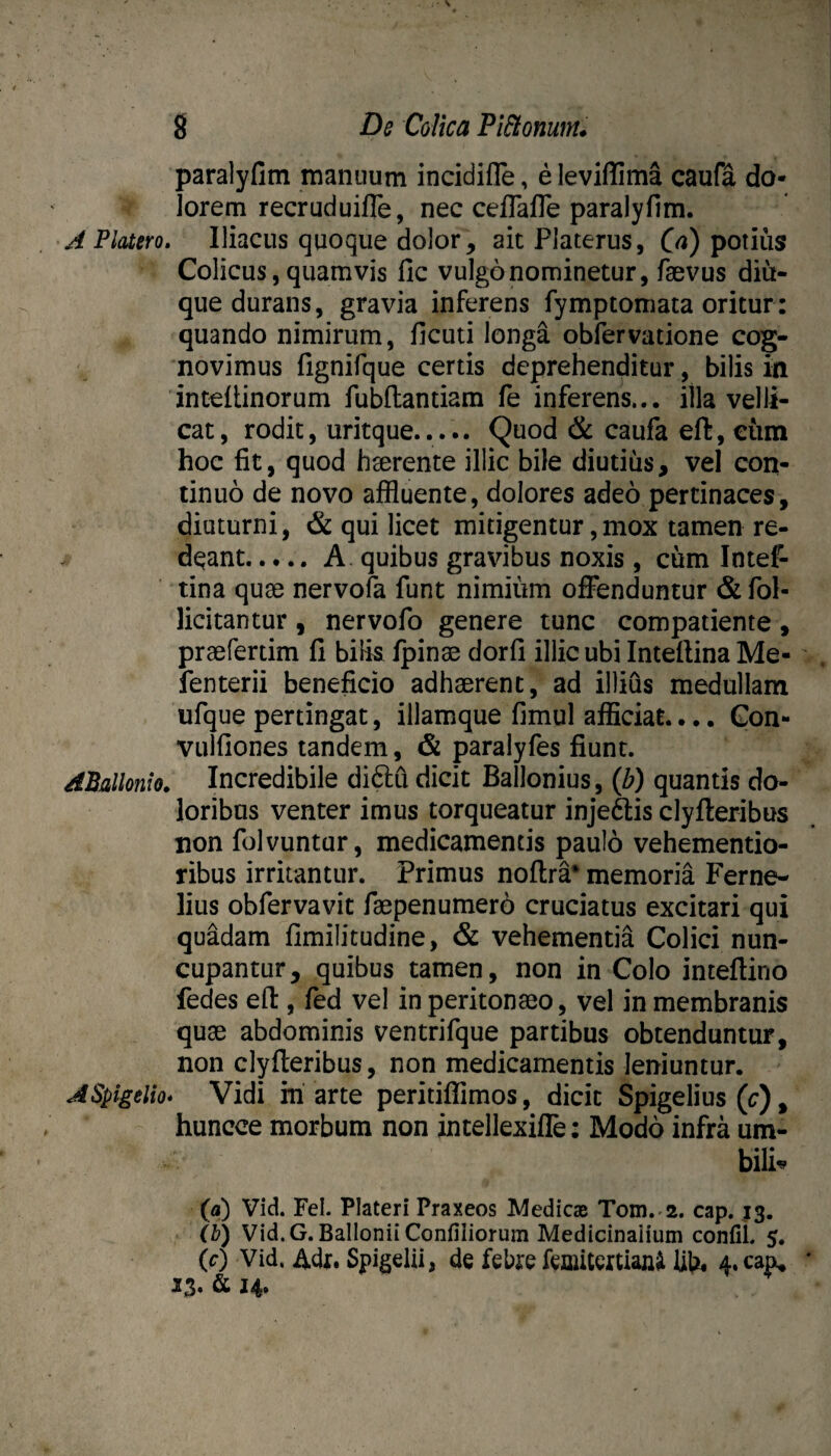 paralyfim manuum incidifle, e leviffima caufa do¬ lorem recruduiffe, nec celTalTe paralyfim. Platero. Iliacus quoque dolor ^ ait Platerus, C^) potius Colicus, quamvis fic vulgo nominetur, fsevus diu- que durans, gravia inferens fymptomata oritur: quando nimirum, ficuti longa obfervatione cog¬ novimus fignifque certis deprehenditur, bilis in inteftinorum fubflantiam fe inferens... illa velli¬ cat, rodit, uritque. Quod 6c caufa eft, ciim hoc fit, quod hserente illic bile diutius, vel con¬ tinuo de novo affluente, dolores adeo pertinaces, diuturni, & qui licet mitigentur,mox tamen re¬ deant.A quibus gravibus noxis , cum Intef- tina quae nervofa funt nimium offenduntur & fol- licitantur, nervofo genere tunc compatiente, praefertim fi bilis fpinae dorfi illic ubi Inteftina Me- fenterii beneficio adhaerent, ad illius medullam ufque pertingat, illamque fimul afficiat.... Gon- vulfiones tandem, & paralyfes fiunt. APallonio. Incredibile diditi dicit Bailonius, {b) quantis do¬ loribus venter imus torqueatur injeftis clyfteribus non fulvuntur, medicamentis paulo vehementio- ribus irritantur. Primus noflra* memoria Ferne- lius obfervavit faepen umero cruciatus excitari qui quadam fimilitudine, & vehementia Colici nun¬ cupantur, quibus tamen, non in Colo inteflino fedes efl:, fed vel in peritonaeo, vel in membranis quae abdominis ventrifque partibus obtenduntur, non clyfteribus, non medicamentis leniuntur. ASpigelio* Vidi m arte peritiffimos, dicit Spigelius (c), huncce morbum non intellexiffe: Modo infra um- bili«*^ (a) Vid. Fel. Plateri Praxeos Medicae Tom. 2. cap. 13. (h) Vid.G. Ballonii Confiliorum Medicinaiium confiL 5. (0 Vid. Adr. Spigelii, de febre femitextian^ UU* 4. cap, 23* ^ ^4*