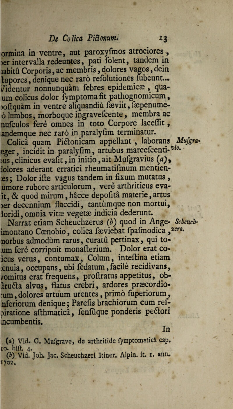 ormina in ventre, aut paroxyfmos atrociores , )er intervalla redeuntes, pati folent, tandem in labit^ Corporis, ac membris y dolores vagos, dein lupores, denique nec raro refolutiones fubeunt.*. /identur nonnunquam febres epidemic0e , qua- um colicus dolor fymptomafit pathognomicum, )ofl:quam in ventre aliquandiu faeviit, faepenume- 6 lumbos, morboque ingravefcente, membra ac nufculos fere omnes in toto Corpore lacelEt, andemque nec raro in paralyfim terminatur. Colica quam Pictonicam appellant, laborans Mufgra- eger, incidit in paralyfim, artubus marcefcenti*^*^’' )us,clinicus evafit,in initio,ait Mufgravius (a)f lolores aderant erratici rheumatifmum mentien- :es; Dolor ifte vagus tandem in fixum mutatus , umore rubore articulorum, vere arthriticus eva- it, & quod mirum, htoe depofita materie, artus >er decennium flaccidi, tantumque non mortui, loridi, omnia vitae vegetae indicia dederunt. Narrat etiam Scheuchzerus (b) quod in Ange- Scheuch imontano Coenobio, colica faeviebat fpafmodica norbus admodum rarus, curatQ pertinax, qui to* :um fere corripuit monaflerium. Dolor erat co- icus verus, contumax, Colum, inteflina etiam :enuia, occupans, ubi fedatum,facile recidivans, vomitus erat frequens, proflratus appetitus, ob- IruCla alvus, flatus crebri, ardores praecordio¬ rum , dolores artuum urentes, primo fuperiorum, nferiorum denique; Parefis brachiorum cum ref- piratione aflhmatica, fenffique ponderis peCiori incumbentis. In (a) Vid. G. Mufgrave, de arthritide fymptomaticl cap.' to. hift. 4. (V) Vid. Joh. Jac. Scheuchzcri Itiner. Alpin. it. i. ann.^ t702.