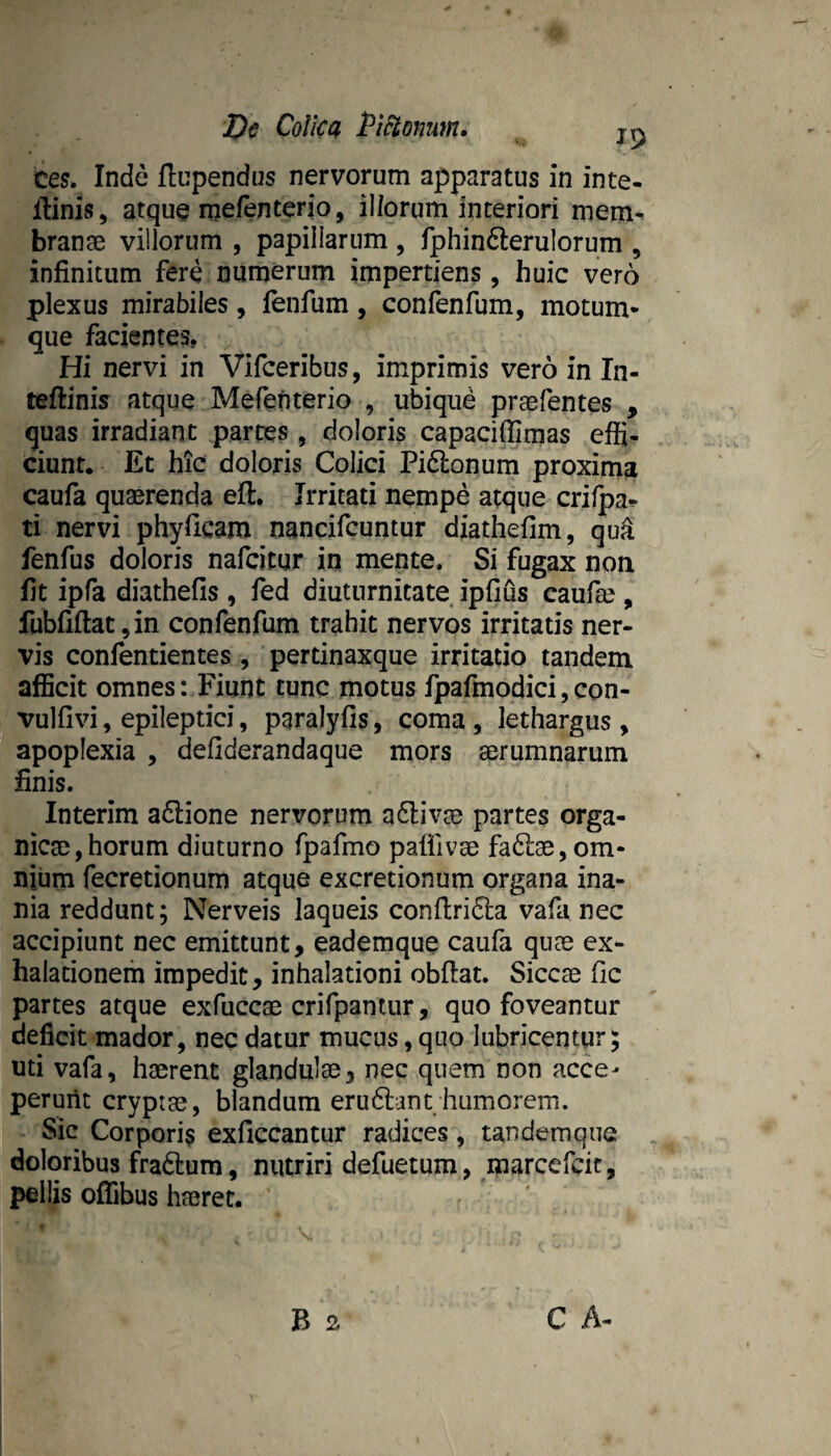 JOe Colica Pi^omm. jp tes, Inde ftupendus nervorum apparatus in inte- ffinis, atque mefenterio, illorum interiori mem^ bran3e villorum , papillarum , fphinfterulorum , infinitum fere numerum impertiens, huic vero plexus mirabiles, fenfum , confenfum, motum* que facientes, Hi nervi in Vifceribus, imprimis vero in In- teftinis atque Mefenterio , ubique praefentes , quas irradiant parces , doloris capaciffimas effi¬ ciunt. Et hic doloris Colici Pi6lonum proxima caufa quaerenda eft. Irritati nempe atque crifpa^ ti nervi phyficam nancifcuntur diathefim, qu^ fenfus doloris nafcitur in mente. Si fugax non fit ipfa diathefis , led diuturnitate ipfius caufae , fubfiftat,in confenfum trahit nervos irritatis ner¬ vis confentientes , pertinaxque irritatio tandem afficit omnes: Fiunt tunc motus fpafmodici,con- vulfivi, epileptici, paralyfis, coma , lethargus , apoplexia , defiderandaque mors aerumnarum finis. Interim a6i:ione nervorum a6liv^ partes orga- nicse,horum diuturno fpafmo paflivee faftse, om¬ nium fecretionum atque excretionum organa ina¬ nia reddunt; Nerveis laqueis confl;ri6la vafa nec accipiunt nec emittunt, eademque caufa quae ex¬ halationem impedit, inhalationi obdat. Siccse fic partes atque exfuccae crifpantur, quo foveantur deficit mador, nec datur mucus, quo lubricentur; uti vafa, haerent glandulae, nec quem non acce¬ perunt cryptae, blandum erudiant humorem. Sic Corporis exficcantur radices, tandemque doloribus fradlum, nutriri defuetum, marcefcit, pellis offibus haeret.