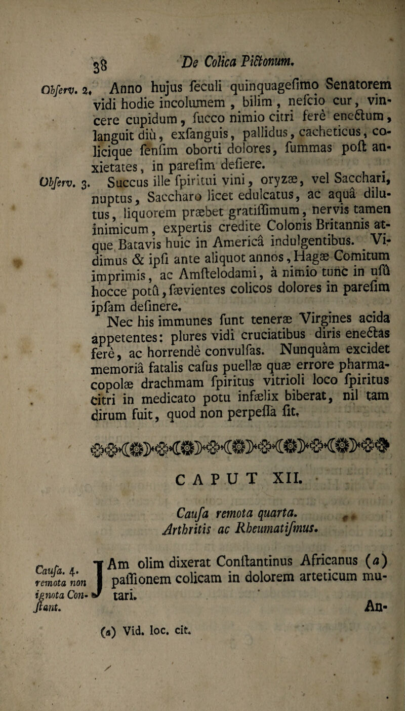 Chferv» Ohferv, 3 Caufa. 4. remota non ignota Coiu Jiant. 28 De Colica PiStonum, t Anno hujus feculi quinquagefimo Senatorem vidi hodie incolumem , bilim , nefcio cur, vin¬ cere cupidum, fucco nimio citri fere enc6lum, languitdiu, exfanguis, pallidus, cacheticus, co- licique fenfim oborti dolores, fummas poft an¬ xietates , in parefim defiere. Succus ille fpiritui vini, oryzae, vel Sacchari, nuptus, Saccharo licet edulcatus, ac aqua dilu¬ tus , liquorem praebet gratiflimum, nervis tamen inimicum, expertis credite Colonis Britannis at¬ que, Batavis huic in America indulgentibus. ^ Vir dimus & ipfi ante aliquot annos, Hagae Comitum imprimis, ac Amftelodami, a nimio tunc in ufi^ hocce poth, faevientes colicos dolores in parefina ipfam definere. Nec his immunes funt tenerae Virgines acida appetentes i plures vidi cruciatibus diris ene6fas fere, ac horrende convulfas. Nunquam excidet memoria fatalis cafus puellae quae errore pharma¬ copolae drachmam fpiritus yitrioli loco fpiritus citri in medicato potu infelix biberat, nil tam dirum fuit, quod non perpefTa fit, CAPUT XII. Caufa remota quarta. ^ ^ Arthritis ac Rheumatifmus. yAm olim dixerat Conftantinus Africanus (/i) I paflionem colicam in dolorem arteticum mu- J tari. An- (a) Vid. loc. cit.