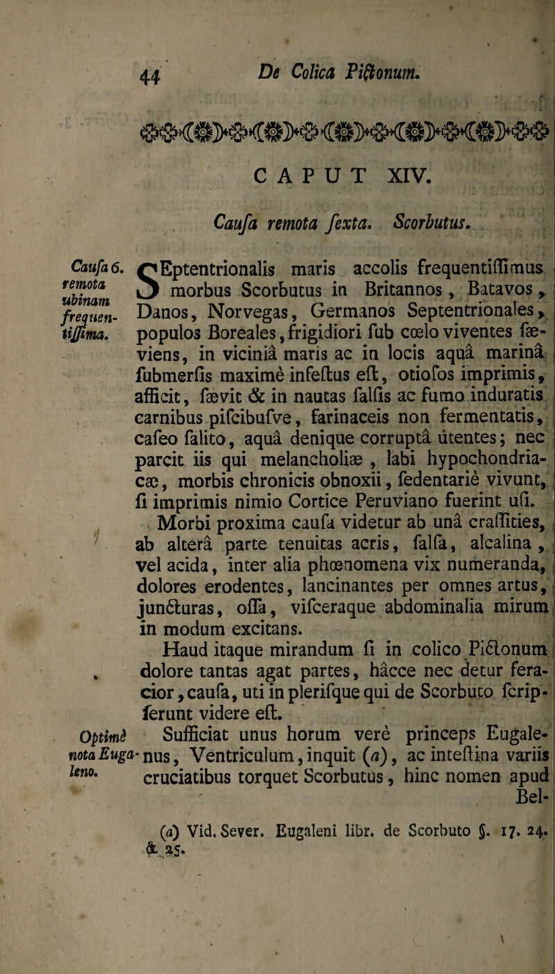 CAPUT XIV. Caufa remota /exta. Scorbutus. Caufa 6. remota ubinam frequen- tijjima. 'Eptentrionalis maris accolis frequentiffimus S_ morbus Scorbucus in Britannos, Batavos ^ Danos, Norvegas, Germanos Septentrionales > populos Boreales, frigidiori fub coelo viventes fae- viens, in vicinia maris ac in locis aqua marina fubmerfis maxime infeftus eft, otiofos imprimis, afficit, faevit & in nautas falfis ac fumo induratis carnibus pifcibufve, farinaceis non fermentatis, cafeo falito, aqua denique corrupta utentes; nec parcit iis qui melancholiae , labi hypochondria¬ cae, morbis chronicis obnoxii, fedentarie vivunt, li imprimis nimio Cortice Peruviano fuerint uQ. Morbi proxima caufa videtur ab una craflities, ab altera parte tenuitas acris, falfa, alcalina , vel acida, inter alia phoenomena vix numeranda, dolores erodentes, lancinantes per omnes artus, jun6luras, offa, vifceraque abdominalia mirum in modum excitans. Haud itaque mirandum fi in colico PI6lonum * dolore tantas agat partes, hacce nec detur fera¬ cior, caufa, uti in plerifque qui de Scorbuco fcrip- ferunt videre efl:. ’ Optimi Sufficiat unus horum vere princeps Eugale- notaEuga-iiuSy Ventriculum, inquit («), acintefiina variis cruciatibus torquet Scorbutus, hinc nomen apud Bel- leno» (a) Vid. Sever. Eugaleni libr. de Scorbuto 5« i?» 24. as.