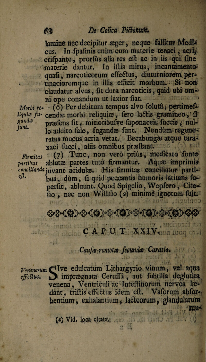 ^9 De Colica PiBdnuM lamine nec decipitur aeger, neque fillitur Media cus. In.fpafmis enim cum materie tenaci, acyi^ crifpahte, prorfus alia res eft ac in iis ^i fine materie dantur. In ifiis mirus, incantamentoi quafi, narcoticorum efFeftus, djuturniorenxper* i > tinacioremque in illis efficit morbum. & non ^ claudatur alvus, fit dura narcoticis, quid ubi om-^ ni ope conandum ut laxior fiat. Morhi te- - (6) Per debitum tempus alvo foluffi^ pertimef* liqtiia fu- cendae morbi reliquiae, fero laftis gramineo,’fi gaudes praefens fit, mitioribufve faponaceis fuccis'^ nui- lo addito fale, fugandae funt. Nondi^m-regene¬ ratus mucus acria vetat. Becabungae atque taira- xaci fuQci, aliis omnibus praefftant. ^ C ^ ^ ‘ Firmitas (?) Tunc, non vero priusitiedkatQ fori te» f)artibus ablutae partes tuto firmantur. Aquae-impritnfe conciliandaacidute. His firmitas conciliatur parti*- biis., dum, fi quid peccantis humoris latitans fu- perfit, abluunt, (^uod ^igelio , W^fero ,’^Cite»^ fio, nec non Willifio (a) minimi:ignotum . Cauf(8/remota-fecunda Curatm ' ■> ♦ r ' ’ • .' • * ' ' yejienorum(^'^^Q edulcatum L)cbargyrio vinum, vel aqtfa effettus» ^ impraegnata Gerufla, aut fubtilia deglutita^ venena, Ventriculi ac''Inteftinorum nervos fe-' dant, triflis efferius idem eft. Valbrum ,abfpr-. bentium, exhalantium^ Uncorum, glandularutn . . - . f.' * . i I 't ^ / I • • ? . • s / Vid, Ipqa. citata'*^ • . v