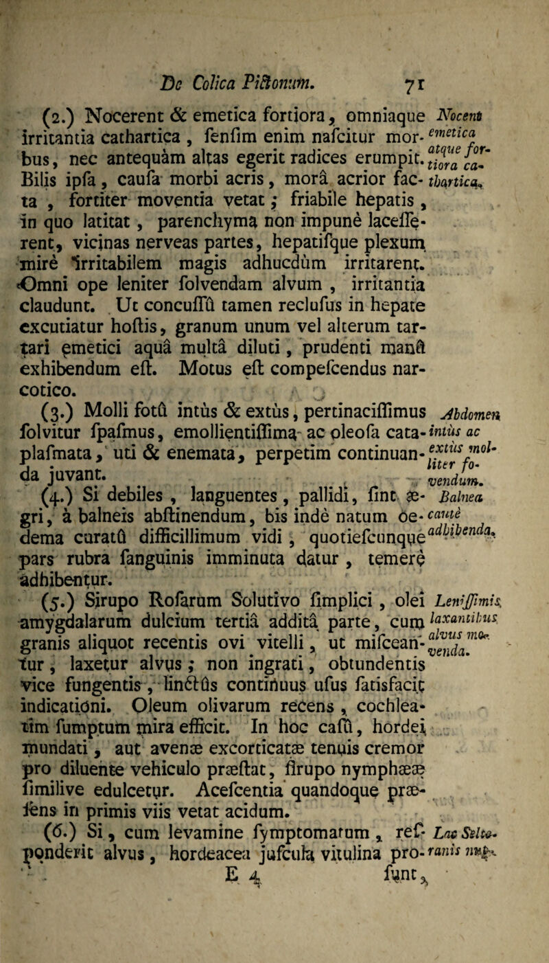 (2.) Nocerent & emetica fortiora, omniaque Nocem irritantia cathartica , fenfim enim nafcitur mor* bus, nec antequam altas egerit radices erumpit. Bilis ipfa, caufa morbi acris, mora acrior fac- tbunkq^ ta , fortiter moventia vetat; friabile hepatis, in quo latitat, parenchyma non impune lacelTe- rent, vicinas nerveas partes, hepatifque plexum, mire Irritabilem magis adhucdum irritarent. Omni ope leniter folvendam alvum , irritantia claudunt. . Ut concuflh tamen reclufus in hepate excutiatur hoflis, granum unum vel alterum tar- tari ^metici aqua multa diluti, prudenti man^ exhibendum eft. Motus efl: compefeendus nar¬ cotico. ^ (3.) Molli fotu intus & extus, pertinaciffimus jbdomm folvitur fpafmus, emollientiffima-'ac pleofa cata-ac plafmata,^ uti & enemata, perpetim continuan-f.^^^^y”^^^' da juvant, ^ vendum, (4.) Si debiles , languentes, pallidi, flnt $e- Balnea gri, a balneis abflinendum, bis inde natum t^-came dema curath difficillimum vidi, quotiefcunqpe^^-^^”^- pars rubra fanguinis imminuta datur , temere adhibentur. (5.) Sirupo Rofarum Solutivo fimplici, olei LeniJJlmis, amygdalarum dulcium tertia addita parte, cum laxantibus granis aliquot recentis ovi vitelli, ut mifeean-^^^^j^^^’”*^ tur, laxetur alvus; non ingrati, obtundentis vice fungentis j^linfths contirtuus ufus fatisfaci.t indicationi. Oleum olivarum reCens , cochlea¬ tim fumptum inira efficit. In hoc caffi, hordei mundati, aut avense excorticate tenuis cremor pro diluente vehiculo prceftat, firupo nymphsese limilive edulcetgr. Acefeentia quandoque prae- iens in primis viis vetat acidum. (6.) Si, cum levamine fymptomarum , ref- LacSsita- ponderic alvus, hordeacea jufcula vitulina ^xo-ranis E. 4 ^ ■