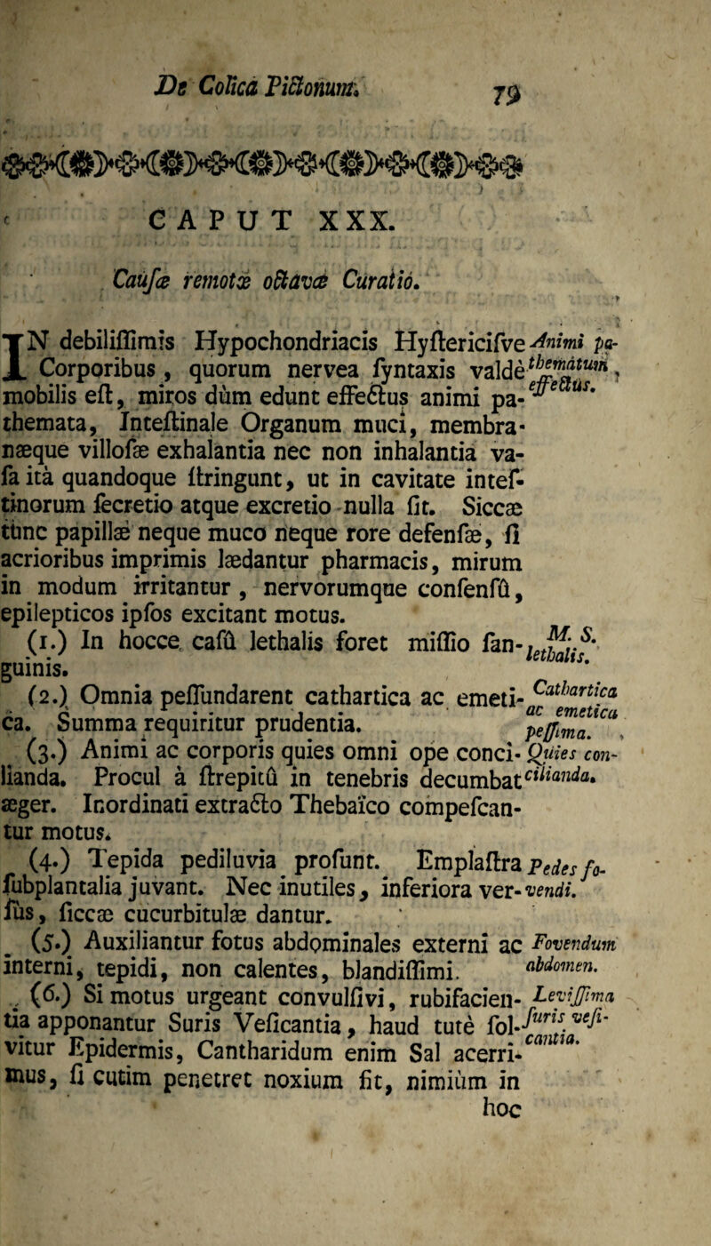 Dt CoUcd ViEtomnt. CAPUT XXX. Caufa femotx o^avct Curatio. IN debiliffimis Hypochondriacis Hyftericifve pa- Corporibus, quorum nervea fyntaxis valde ? mobilis eft, miros dum edunt efFeftus animi pa-^*^ themata, Inteflinale Organum muci, membra- naeque villofe exhalantia nec non inhalantia va- fa ita quandoque ftringunt, ut in cavitate intef- ;morum fecretio atque excretio -nulla fit. Siccae tbnc papillae neque muco neque rore defenfae, ii acrioribus imprimis laedantur pharmacis, mirum in modum irritantur , nervorumque confenffi, epilepticos ipfos excitant motus. (i.) In hocce, cafii lethalis foret miffio fan-^^j^*.*^* guinis. (2.)^ Omnia peflundarent cathartica ac emeti- ca. Summa requiritur prudentia. (3.) Animi ac corporis quies omni ope conci- Q^uies con- lianda. Procul a firepitOi in tenebris decumbat aeger. Inordinati extrafto Thebaico compefcan- tur motuSi (4.) Tepida pediiuvia profunt. Emplaitrap^i^j-y^, fubplantalia juvant. Nec inutiles, inferiora ver- icendi. ius, ficcae cucurbitulae dantur. (5.) Auxiliantur fotus abdominales externi ac Fovendum interni, tepidi, non calentes, blandiflimi. abdomen. , (6.) Si motus urgeant convulfivi, rubifacien- Leyijma tia apponantur Suris Veficantia, haud tute vitur Epidermis, Cantharidum enim Sal acerri-^^^ mus fi cutim penetret noxium fit, nimium in hoc