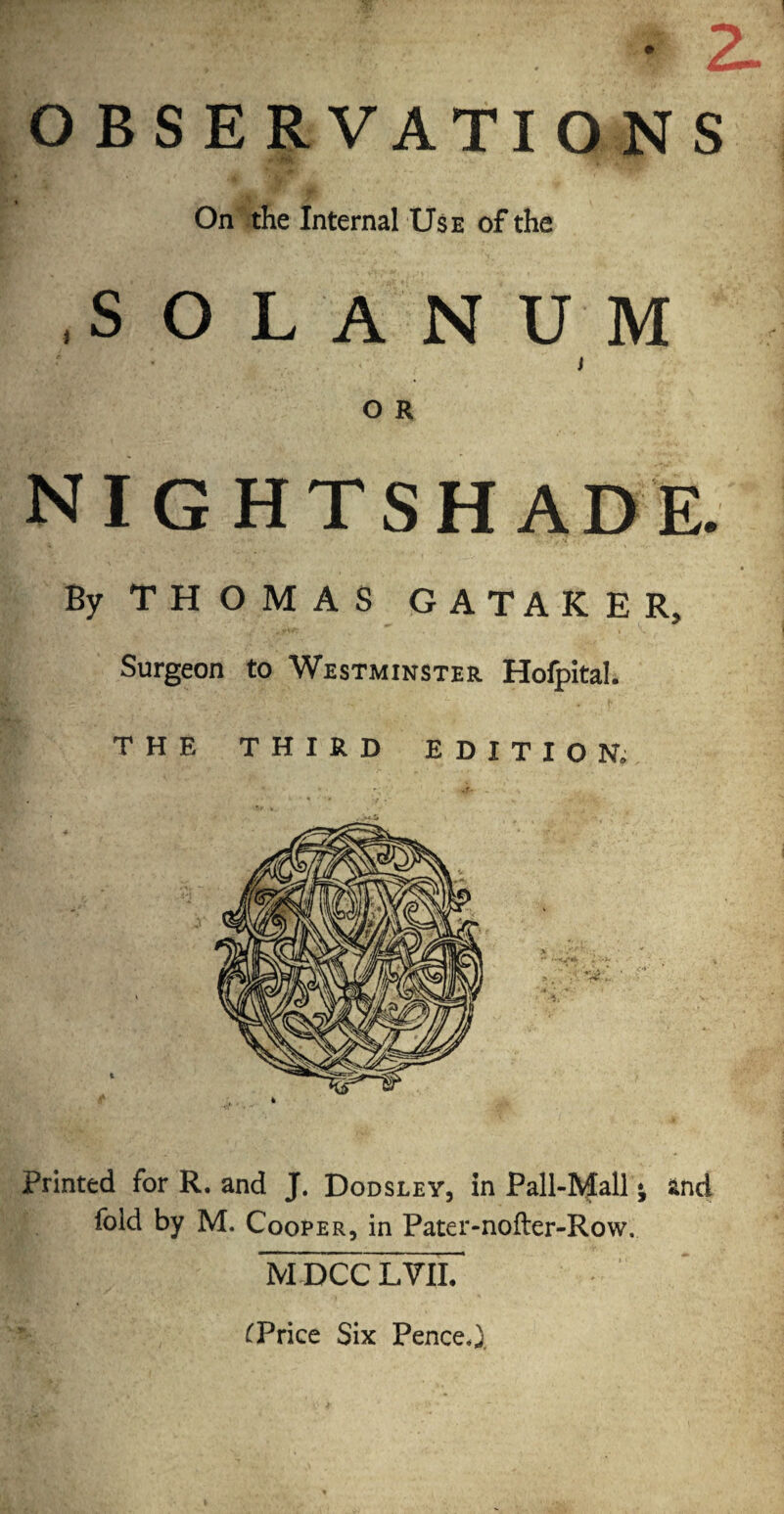 • 2- OBSERVATIONS On the Internal Use of the ,s O L A N U M I O R nightshade. By THOMAS GATAKER, Surgeon to Westminster Hofpital. THE THIRD EDITION. Printed for R. and J. Dodsley, in Pall-Mall j and fold by M. Cooper, in Pater-nofter-Row. M DCC LVII. £Price Six Pence,)