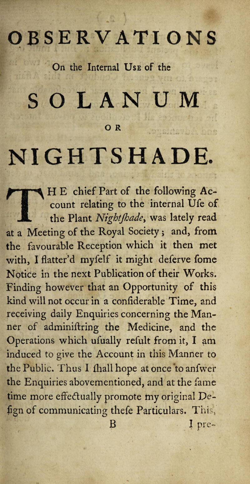 OBSERVATIONS • ' On the Internal Use of the S O L A N U M O R NIGHTSHADE. TH E chief Part of the following Ac¬ count relating to the internal Ufe of the Plant Nightjhade, was lately read at a Meeting of the Royal Society; and, from the favourable Reception which it then met with, I flatter'd myfelf it might deferve fome Notice in the next Publication of their Works. Finding however that an Opportunity of this kind will not occur in a confiderable Time, and receiving daily Enquiries concerning the Man¬ ner of adminiftring the Medicine, and the Operations which ufually refult from it, I am induced to give the Account in this Manner to the Public. Thus I fhall hope at once to anfwer the Enquiries abovementioned, and at the fame time more effectually promote my original De- lign of communicating thefe Particulars. This,