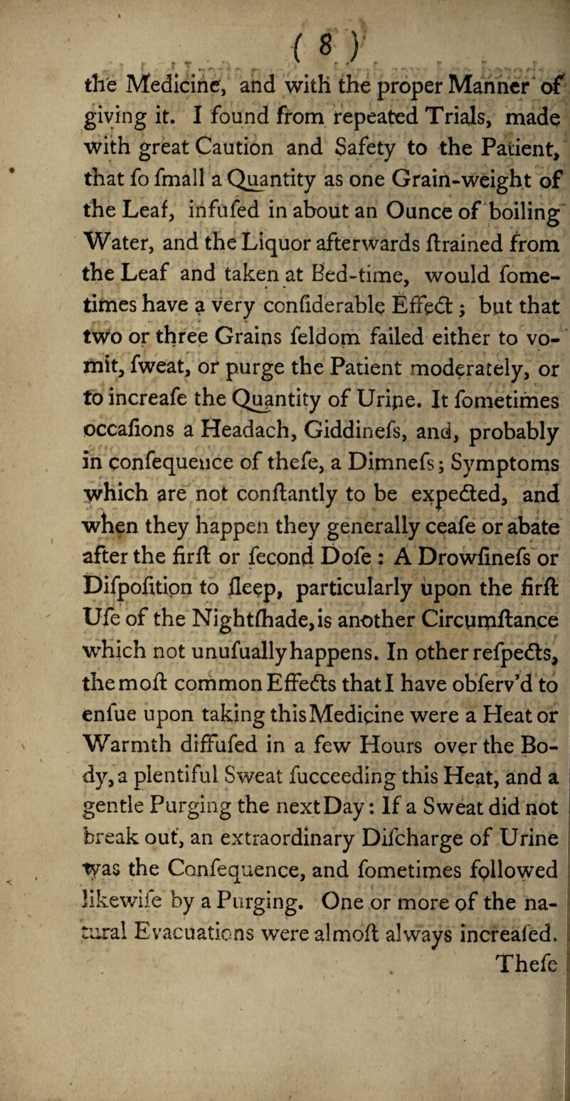 the Medicine, and with the proper Manner of giving it. I found from repeated Trials, made with great Caution and Safety to the Patient, that fo fmall a Quantity as one Grain-weight of the Leaf, infufed in about an Ounce of boiling Water, and the Liquor afterwards flrained from the Leaf and taken at Bed-time, would fome- « * — times have a very confiderable Effedt; but that two or three Grains feldom failed either to vo¬ mit, fweat, or purge the Patient moderately, or to increafe the Quantity of Uripe. It fometimes occafions a Headach, Giddinefs, and, probably in confequence of thefe, a Dimnefs; Symptoms which are not conflantly to be expedted, and when they happen they generally ceafe or abate after the firft or fecond Dofe : A Drowfinefs or Difpofition to flepp, particularly upon the firft Ufe of the Nightfhade,is another Circurpftance which not unufually happens. In other refpedts, the moll common Effedts that I have obferv’d to enfue upon taking this Medicine were a Heat or Warmth diffufed in a few Hours over the Bo¬ dy^ plentiful Sweat fucceeding this Heat, and a gentle Purging the next Day: If a Sweat did not break out, an extraordinary Difcharge of Urine tyas the Confequence, and fometimes followed likewiie by a Purging. One or more of the na¬ tural Evacuations werealmoft always increafed. Thefe i