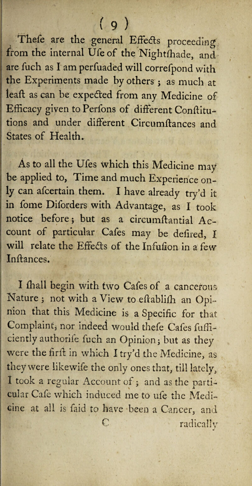 Thefe are the general Effetfts proceeding from the internal Ufe of the Nightfhade, and are fuch as I am perfuaded will correfpond with the Experiments made by others ; as much at lead as can be expedted from any Medicine of Efficacy given to Perfons of different Conftitu- tions and under different Circumftances and States of Health. T 1 f 1 l ' As to all the Ufes which this Medicine may be applied to, Time and much Experience on¬ ly can afcertain them. I have already try’d it in fome Diforders with Advantage, as I took notice before; but as a circumftantial Ac¬ count of particular Cafes may be defired, I will relate the Effedts of the Xnfufion in a few Inftances. I fhall begin with two Cafes of a cancerous Nature ; not with a View to eftabliffi an Opi¬ nion that this Medicine is a Specific for that Complaint* nor indeed would thefe Cafes fuffi- ciently authorife fuch an Opinion; but as they were the fir ft in which I try’d the Medicine, as they were likewife the only ones that, till lately^ I took a regular Account of; and as the parti¬ cular Cafe which induced me to ufe the Medi¬ cine at all is faid to have been a Cancer, and C radically